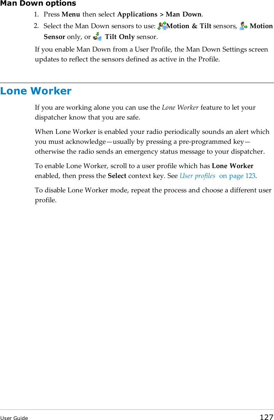 Man Down options1. Press Menu then select Applications > Man Down.2. Select the Man Down sensors to use: Motion &amp; Tilt sensors, MotionSensor only, or Tilt Only sensor.If you enable Man Down from a User Profile, the Man Down Settings screenupdates to reflect the sensors defined as active in the Profile.Lone WorkerIf you are working alone you can use the Lone Worker feature to let yourdispatcher know that you are safe.When Lone Worker is enabled your radio periodically sounds an alert whichyou must acknowledge&mdash;usually by pressing a pre-programmed key&mdash;otherwise the radio sends an emergency status message to your dispatcher.To enable Lone Worker, scroll to a user profile which has Lone Workerenabled, then press the Select context key. See User profiles on page123.To disable Lone Worker mode, repeat the process and choose a different userprofile.User Guide 127