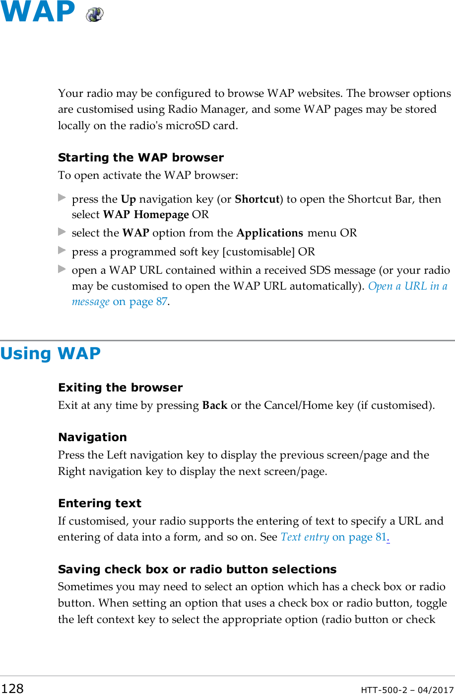 WAPYour radio may be configured to browse WAP websites. The browser optionsare customised using Radio Manager, and some WAP pages may be storedlocally on the radio's microSD card.Starting the WAP browserTo open activate the WAP browser:press the Up navigation key (or Shortcut) to open the Shortcut Bar, thenselect WAP Homepage ORselect the WAP option from the Applications menu ORpress a programmed soft key [customisable] ORopen a WAPURL contained within a received SDSmessage (or your radiomay be customised to open the WAP URLautomatically). Open a URL in amessage on page87.Using WAPExiting the browserExit at any time by pressing Back or the Cancel/Home key (if customised).NavigationPress the Left navigation key to display the previous screen/page and theRight navigation key to display the next screen/page.Entering textIf customised, your radio supports the entering of text to specify a URL andentering of data into a form, and so on. See Text entry on page81.Saving check box or radio button selectionsSometimes you may need to select an option which has a check box or radiobutton. When setting an option that uses a check box or radio button, togglethe left context key to select the appropriate option (radio button or check128 HTT-500-2 &ndash; 04/2017