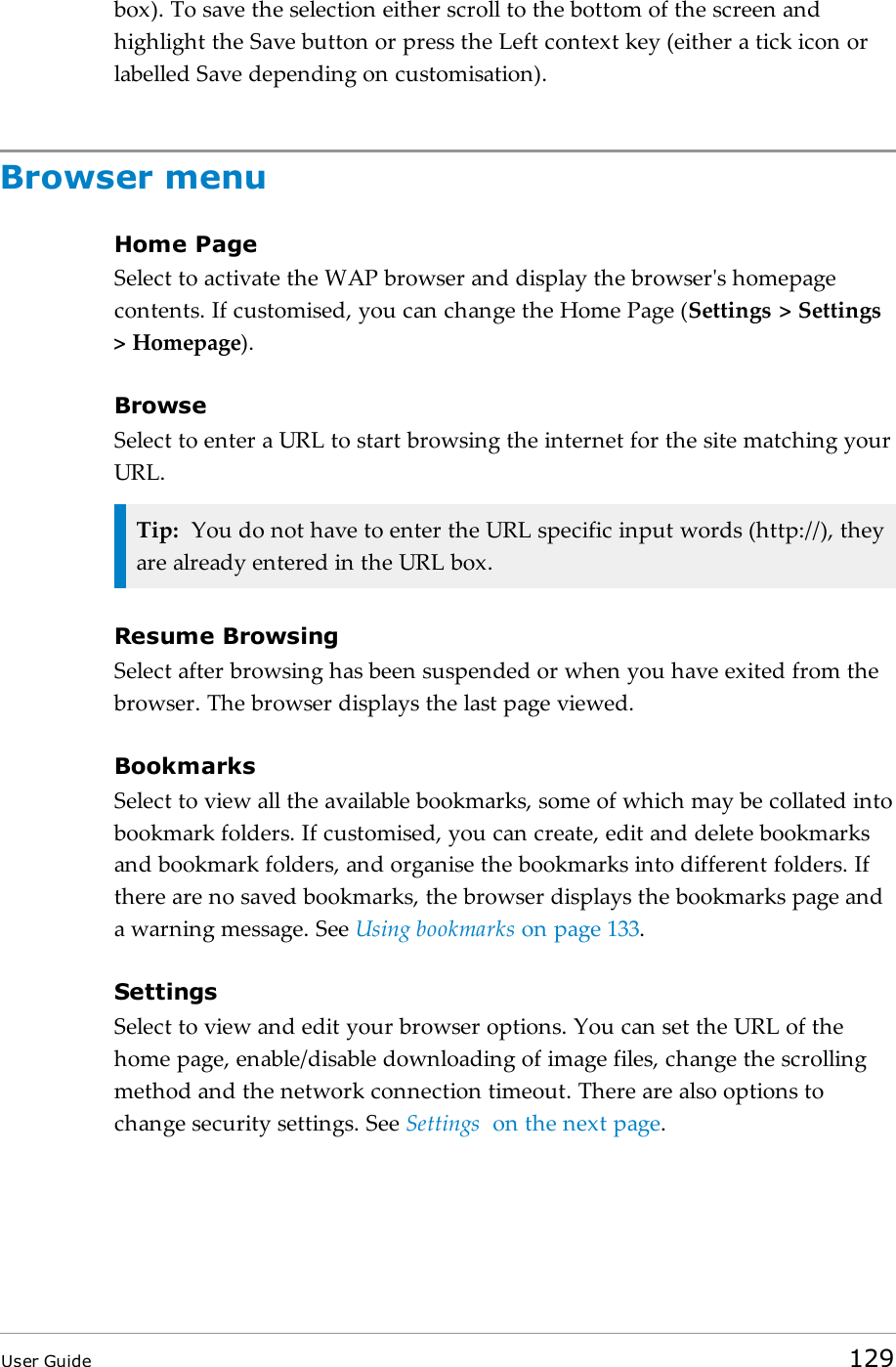 box). To save the selection either scroll to the bottom of the screen andhighlight the Save button or press the Left context key (either a tick icon orlabelled Save depending on customisation).Browser menuHome PageSelect to activate the WAP browser and display the browser's homepagecontents. If customised, you can change the Home Page (Settings > Settings> Homepage).BrowseSelect to enter a URL to start browsing the internet for the site matching yourURL.Tip: You do not have to enter the URL specific input words (http://), theyare already entered in the URL box.Resume BrowsingSelect after browsing has been suspended or when you have exited from thebrowser. The browser displays the last page viewed.BookmarksSelect to view all the available bookmarks, some of which may be collated intobookmark folders. If customised, you can create, edit and delete bookmarksand bookmark folders, and organise the bookmarks into different folders. Ifthere are no saved bookmarks, the browser displays the bookmarks page anda warning message. See Using bookmarks on page133.SettingsSelect to view and edit your browser options. You can set the URL of thehome page, enable/disable downloading of image files, change the scrollingmethod and the network connection timeout. There are also options tochange security settings. See Settings on the next page.User Guide 129