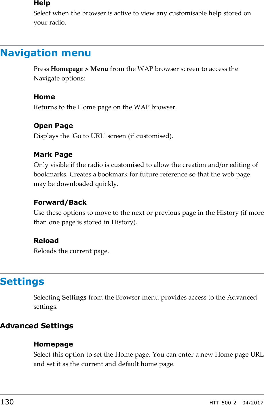 HelpSelect when the browser is active to view any customisable help stored onyour radio.Navigation menuPress Homepage > Menu from the WAP browser screen to access theNavigate options:HomeReturns to the Home page on the WAP browser.Open PageDisplays the 'Go to URL' screen (if customised).Mark PageOnly visible if the radio is customised to allow the creation and/or editing ofbookmarks. Creates a bookmark for future reference so that the web pagemay be downloaded quickly.Forward/BackUse these options to move to the next or previous page in the History (if morethan one page is stored in History).ReloadReloads the current page.SettingsSelecting Settings from the Browser menu provides access to the Advancedsettings.Advanced SettingsHomepageSelect this option to set the Home page. You can enter a new Home page URLand set it as the current and default home page.130 HTT-500-2 &ndash; 04/2017