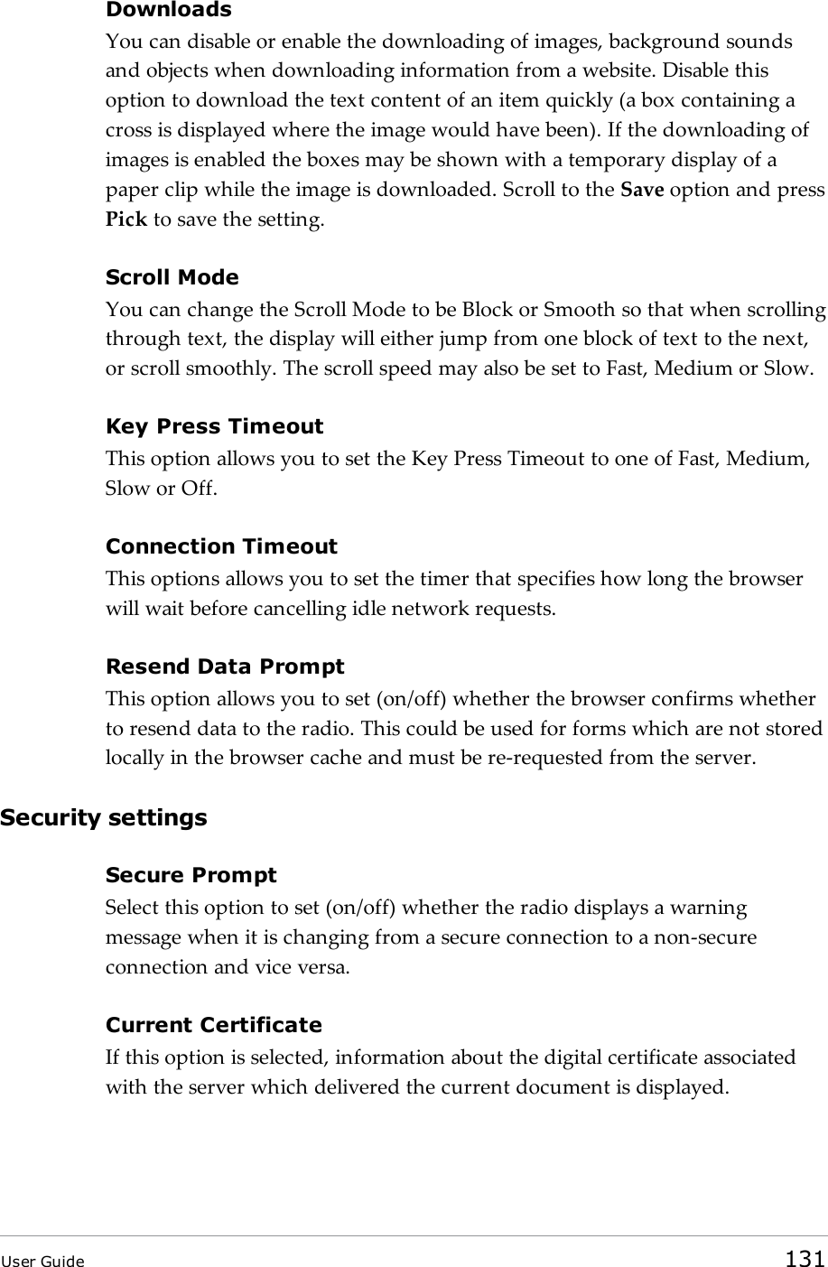 DownloadsYou can disable or enable the downloading of images, background soundsand objects when downloading information from a website. Disable thisoption to download the text content of an item quickly (a box containing across is displayed where the image would have been). If the downloading ofimages is enabled the boxes may be shown with a temporary display of apaper clip while the image is downloaded. Scroll to the Save option and pressPick to save the setting.Scroll ModeYou can change the Scroll Mode to be Block or Smooth so that when scrollingthrough text, the display will either jump from one block of text to the next,or scroll smoothly. The scroll speed may also be set to Fast, Medium or Slow.Key Press TimeoutThis option allows you to set the Key Press Timeout to one of Fast, Medium,Slow or Off.Connection TimeoutThis options allows you to set the timer that specifies how long the browserwill wait before cancelling idle network requests.Resend Data PromptThis option allows you to set (on/off) whether the browser confirms whetherto resend data to the radio. This could be used for forms which are not storedlocally in the browser cache and must be re-requested from the server.Security settingsSecure PromptSelect this option to set (on/off) whether the radio displays a warningmessage when it is changing from a secure connection to a non-secureconnection and vice versa.Current CertificateIf this option is selected, information about the digital certificate associatedwith the server which delivered the current document is displayed.User Guide 131