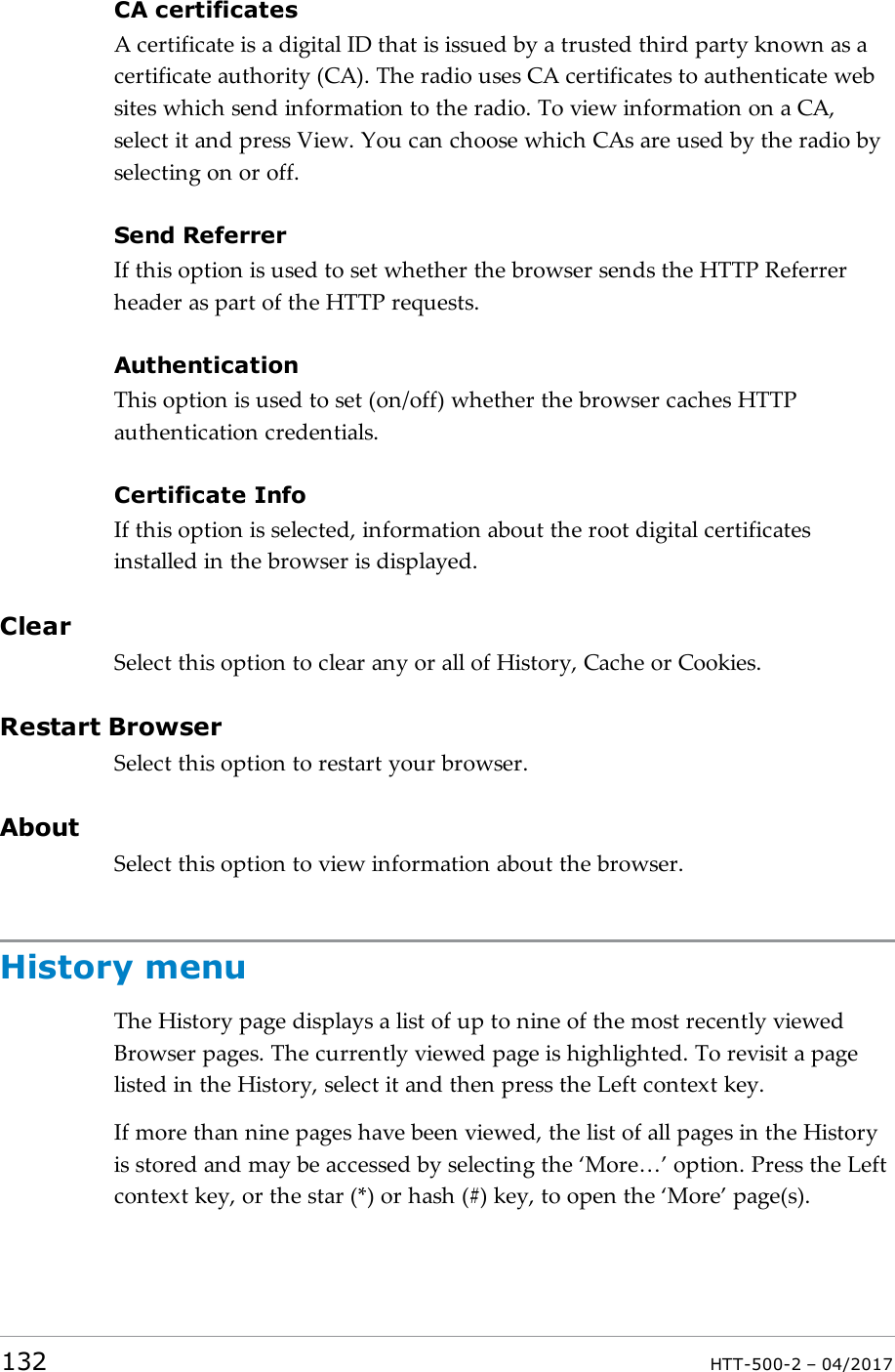 CA certificatesA certificate is a digital ID that is issued by a trusted third party known as acertificate authority (CA). The radio uses CA certificates to authenticate websites which send information to the radio. To view information on a CA,select it and press View. You can choose which CAs are used by the radio byselecting on or off.Send ReferrerIf this option is used to set whether the browser sends the HTTP Referrerheader as part of the HTTP requests.AuthenticationThis option is used to set (on/off) whether the browser caches HTTPauthentication credentials.Certificate InfoIf this option is selected, information about the root digital certificatesinstalled in the browser is displayed.ClearSelect this option to clear any or all of History, Cache or Cookies.Restart BrowserSelect this option to restart your browser.AboutSelect this option to view information about the browser.History menuThe History page displays a list of up to nine of the most recently viewedBrowser pages. The currently viewed page is highlighted. To revisit a pagelisted in the History, select it and then press the Left context key.If more than nine pages have been viewed, the list of all pages in the Historyis stored and may be accessed by selecting the &lsquo;More&hellip;&rsquo; option. Press the Leftcontext key, or the star (*) or hash (#) key, to open the &lsquo;More&rsquo; page(s).132 HTT-500-2 &ndash; 04/2017