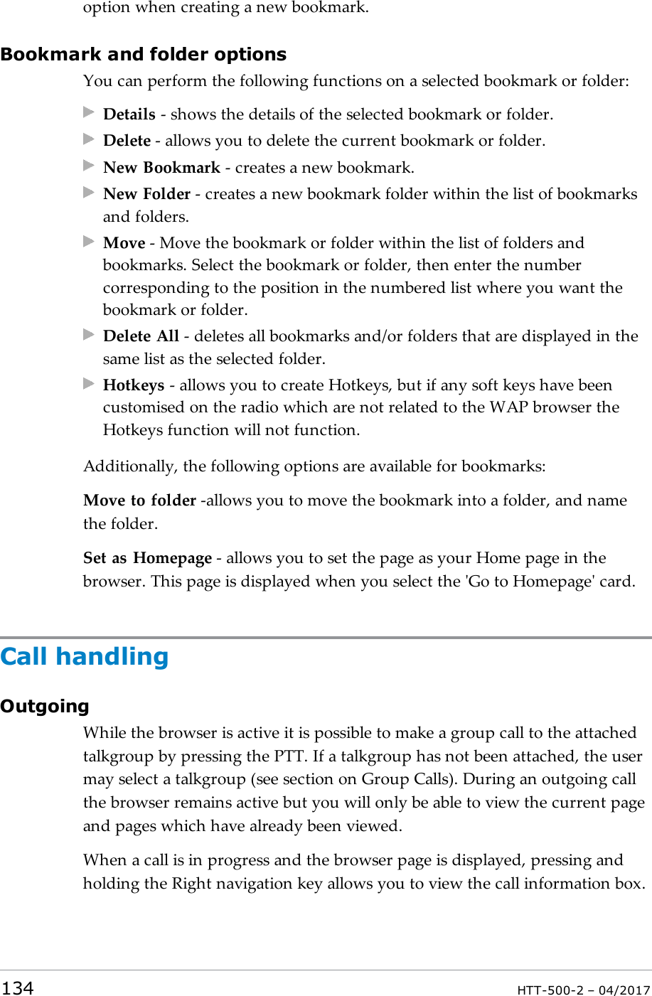 option when creating a new bookmark.Bookmark and folder optionsYou can perform the following functions on a selected bookmark or folder:Details - shows the details of the selected bookmark or folder.Delete - allows you to delete the current bookmark or folder.New Bookmark - creates a new bookmark.New Folder - creates a new bookmark folder within the list of bookmarksand folders.Move - Move the bookmark or folder within the list of folders andbookmarks. Select the bookmark or folder, then enter the numbercorresponding to the position in the numbered list where you want thebookmark or folder.Delete All - deletes all bookmarks and/or folders that are displayed in thesame list as the selected folder.Hotkeys - allows you to create Hotkeys, but if any soft keys have beencustomised on the radio which are not related to the WAP browser theHotkeys function will not function.Additionally, the following options are available for bookmarks:Move to folder -allows you to move the bookmark into a folder, and namethe folder.Set as Homepage - allows you to set the page as your Home page in thebrowser. This page is displayed when you select the 'Go to Homepage' card.Call handlingOutgoingWhile the browser is active it is possible to make a group call to the attachedtalkgroup by pressing the PTT. If a talkgroup has not been attached, the usermay select a talkgroup (see section on Group Calls). During an outgoing callthe browser remains active but you will only be able to view the current pageand pages which have already been viewed.When a call is in progress and the browser page is displayed, pressing andholding the Right navigation key allows you to view the call information box.134 HTT-500-2 &ndash; 04/2017