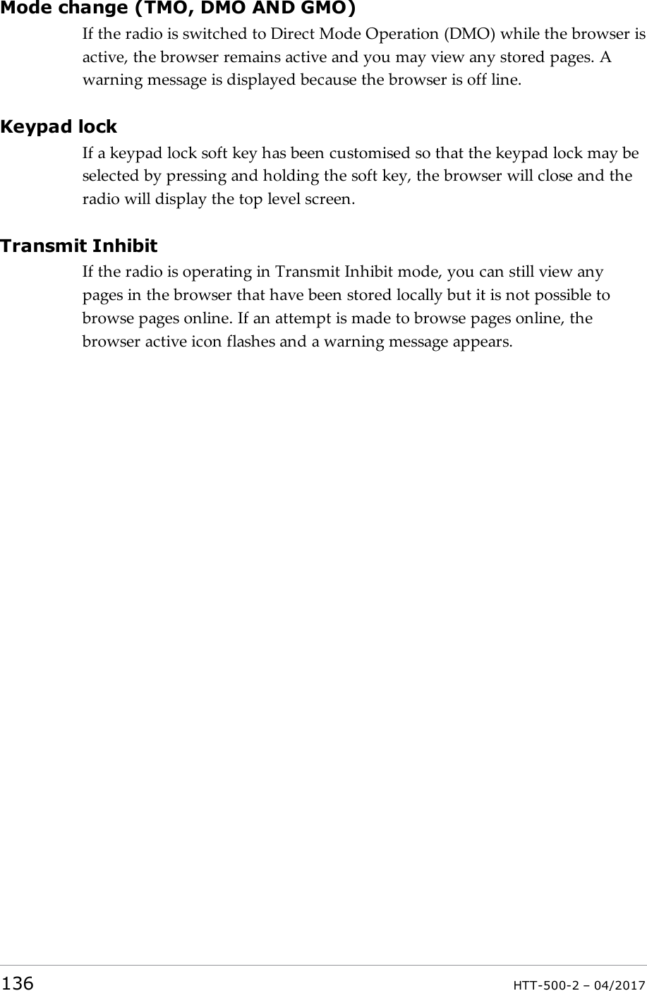 Mode change (TMO, DMO AND GMO)If the radio is switched to Direct Mode Operation (DMO) while the browser isactive, the browser remains active and you may view any stored pages. Awarning message is displayed because the browser is off line.Keypad lockIf a keypad lock soft key has been customised so that the keypad lock may beselected by pressing and holding the soft key, the browser will close and theradio will display the top level screen.Transmit InhibitIf the radio is operating in Transmit Inhibit mode, you can still view anypages in the browser that have been stored locally but it is not possible tobrowse pages online. If an attempt is made to browse pages online, thebrowser active icon flashes and a warning message appears.136 HTT-500-2 &ndash; 04/2017