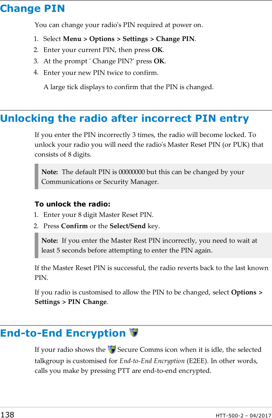 Change PINYou can change your radio's PIN required at power on.1. Select Menu > Options > Settings > Change PIN.2. Enter your current PIN, then press OK.3. At the prompt ' Change PIN?' press OK.4. Enter your new PIN twice to confirm.A large tick displays to confirm that the PIN is changed.Unlocking the radio after incorrect PIN entryIf you enter the PIN incorrectly 3 times, the radio will become locked. Tounlock your radio you will need the radio's Master Reset PIN (or PUK) thatconsists of 8 digits.Note: The default PIN is 00000000 but this can be changed by yourCommunications or Security Manager.To unlock the radio:1. Enter your 8 digit Master Reset PIN.2. Press Confirm or the Select/Send key.Note: If you enter the Master Rest PIN incorrectly, you need to wait atleast 5 seconds before attempting to enter the PIN again.If the Master Reset PIN is successful, the radio reverts back to the last knownPIN.If you radio is customised to allow the PIN to be changed, select Options >Settings > PIN Change.End-to-End EncryptionIf your radio shows the Secure Comms icon when it is idle, the selectedtalkgroup is customised for End-to-End Encryption (E2EE). In other words,calls you make by pressing PTT are end-to-end encrypted.138 HTT-500-2 &ndash; 04/2017