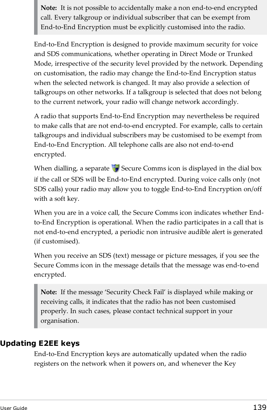 Note: It is not possible to accidentally make a non end-to-end encryptedcall. Every talkgroup or individual subscriber that can be exempt fromEnd-to-End Encryption must be explicitly customised into the radio.End-to-End Encryption is designed to provide maximum security for voiceand SDS communications, whether operating in Direct Mode or TrunkedMode, irrespective of the security level provided by the network. Dependingon customisation, the radio may change the End-to-End Encryption statuswhen the selected network is changed. It may also provide a selection oftalkgroups on other networks. If a talkgroup is selected that does not belongto the current network, your radio will change network accordingly.A radio that supports End-to-End Encryption may nevertheless be requiredto make calls that are not end-to-end encrypted. For example, calls to certaintalkgroups and individual subscribers may be customised to be exempt fromEnd-to-End Encryption. All telephone calls are also not end-to-endencrypted.When dialling, a separate Secure Comms icon is displayed in the dial boxif the call or SDS will be End-to-End encrypted. During voice calls only (notSDS calls) your radio may allow you to toggle End-to-End Encryption on/offwith a soft key.When you are in a voice call, the Secure Comms icon indicates whether End-to-End Encryption is operational. When the radio participates in a call that isnot end-to-end encrypted, a periodic non intrusive audible alert is generated(if customised).When you receive an SDS (text) message or picture messages, if you see theSecure Comms icon in the message details that the message was end-to-endencrypted.Note: If the message &lsquo;Security Check Fail&rsquo; is displayed while making orreceiving calls, it indicates that the radio has not been customisedproperly. In such cases, please contact technical support in yourorganisation.Updating E2EE keysEnd-to-End Encryption keys are automatically updated when the radioregisters on the network when it powers on, and whenever the KeyUser Guide 139