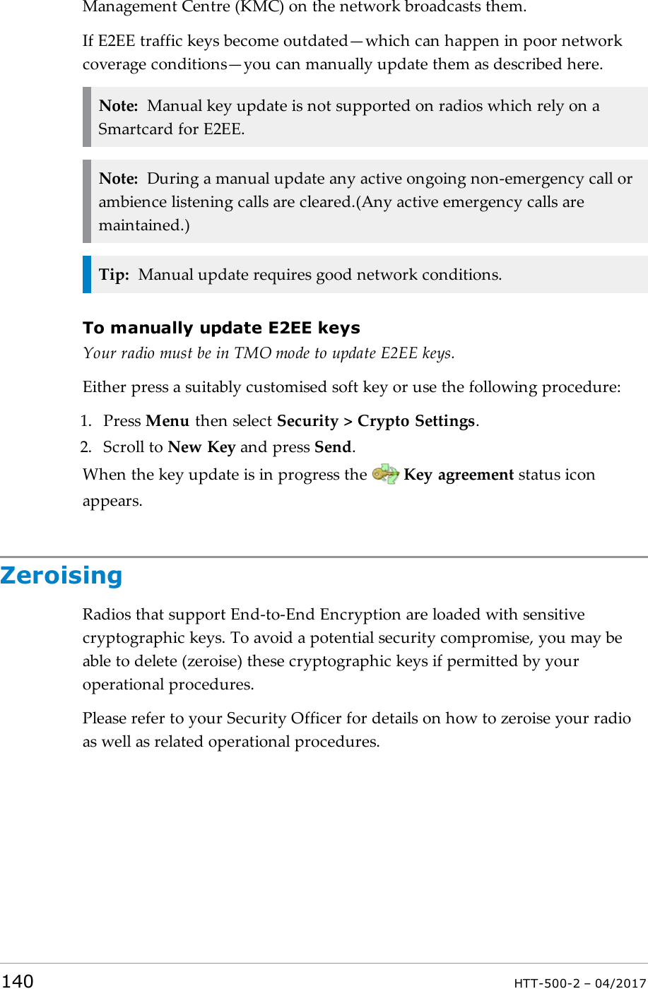 Management Centre (KMC) on the network broadcasts them.If E2EE traffic keys become outdated&mdash;which can happen in poor networkcoverage conditions&mdash;you can manually update them as described here.Note: Manual key update is not supported on radios which rely on aSmartcard for E2EE.Note: During a manual update any active ongoing non-emergency call orambience listening calls are cleared.(Any active emergency calls aremaintained.)Tip: Manual update requires good network conditions.To manually update E2EE keysYour radio must be in TMO mode to update E2EE keys.Either press a suitably customised soft key or use the following procedure:1. Press Menu then select Security > Crypto Settings.2. Scroll to New Key and press Send.When the key update is in progress the Key agreement status iconappears.ZeroisingRadios that support End-to-End Encryption are loaded with sensitivecryptographic keys. To avoid a potential security compromise, you may beable to delete (zeroise) these cryptographic keys if permitted by youroperational procedures.Please refer to your Security Officer for details on how to zeroise your radioas well as related operational procedures.140 HTT-500-2 &ndash; 04/2017