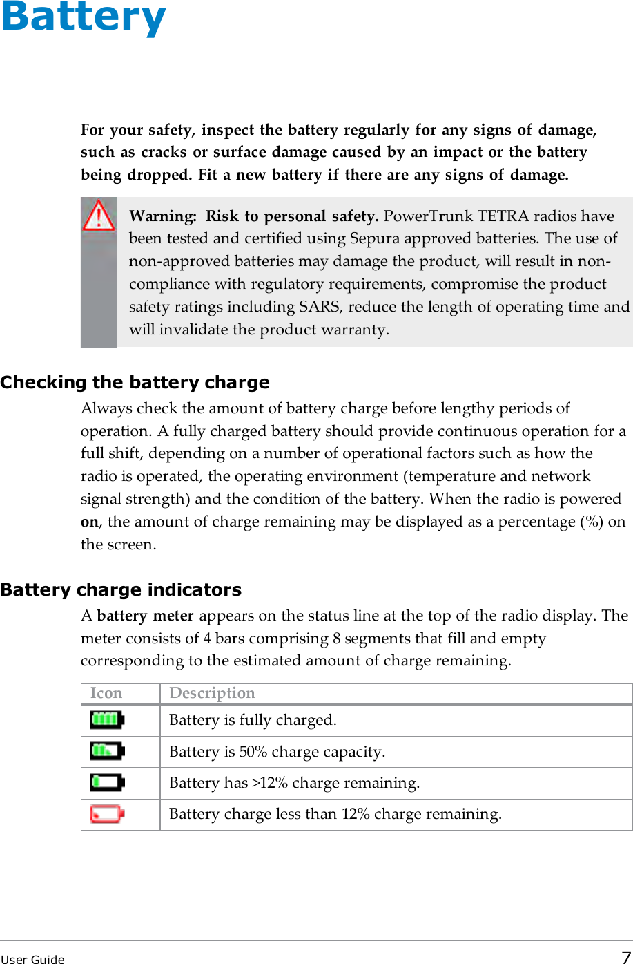 BatteryFor your safety, inspect the battery regularly for any signs of damage,such as cracks or surface damage caused by an impact or the batterybeing dropped. Fit a new battery if there are any signs of damage.Warning: Risk to personal safety. PowerTrunk TETRA radios havebeen tested and certified using Sepura approved batteries. The use ofnon-approved batteries may damage the product, will result in non-compliance with regulatory requirements, compromise the productsafety ratings including SARS, reduce the length of operating time andwill invalidate the product warranty.Checking the battery chargeAlways check the amount of battery charge before lengthy periods ofoperation. A fully charged battery should provide continuous operation for afull shift, depending on a number of operational factors such as how theradio is operated, the operating environment (temperature and networksignal strength) and the condition of the battery. When the radio is poweredon, the amount of charge remaining may be displayed as a percentage (%) onthe screen.Battery charge indicatorsAbattery meter appears on the status line at the top of the radio display. Themeter consists of 4 bars comprising 8 segments that fill and emptycorresponding to the estimated amount of charge remaining.Icon DescriptionBattery is fully charged.Battery is 50% charge capacity.Battery has >12% charge remaining.Battery charge less than 12% charge remaining.User Guide 7