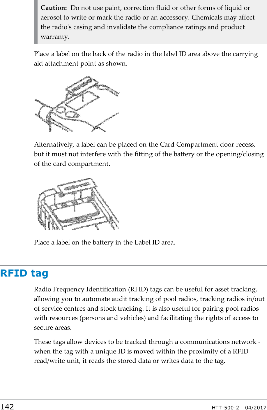 Caution: Do not use paint, correction fluid or other forms of liquid oraerosol to write or mark the radio or an accessory. Chemicals may affectthe radio's casing and invalidate the compliance ratings and productwarranty.Place a label on the back of the radio in the label ID area above the carryingaid attachment point as shown.Alternatively, a label can be placed on the Card Compartment door recess,but it must not interfere with the fitting of the battery or the opening/closingof the card compartment.Place a label on the battery in the Label IDarea.RFID tagRadio Frequency Identification (RFID) tags can be useful for asset tracking,allowing you to automate audit tracking of pool radios, tracking radios in/outof service centres and stock tracking. It is also useful for pairing pool radioswith resources (persons and vehicles) and facilitating the rights of access tosecure areas.These tags allow devices to be tracked through a communications network -when the tag with a unique ID is moved within the proximity of a RFIDread/write unit, it reads the stored data or writes data to the tag.142 HTT-500-2 &ndash; 04/2017