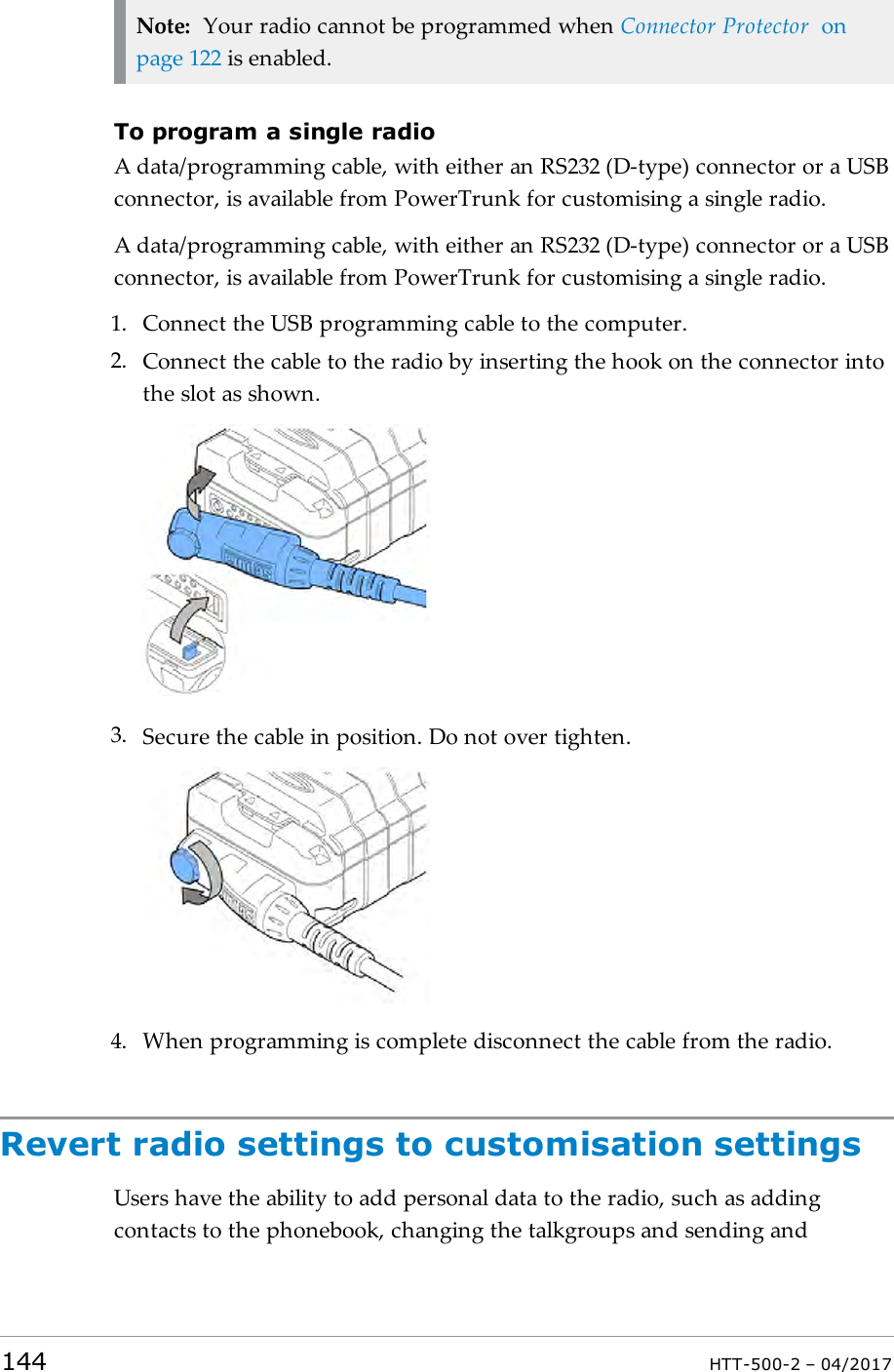Note: Your radio cannot be programmed when Connector Protector onpage122 is enabled.To program a single radioA data/programming cable, with either an RS232 (D-type) connector or a USBconnector, is available from PowerTrunk for customising a single radio.A data/programming cable, with either an RS232 (D-type) connector or a USBconnector, is available from PowerTrunk for customising a single radio.1. Connect the USBprogramming cable to the computer.2. Connect the cable to the radio by inserting the hook on the connector intothe slot as shown.3. Secure the cable in position. Do not over tighten.4. When programming is complete disconnect the cable from the radio.Revert radio settings to customisation settingsUsers have the ability to add personal data to the radio, such as addingcontacts to the phonebook, changing the talkgroups and sending and144 HTT-500-2 &ndash; 04/2017