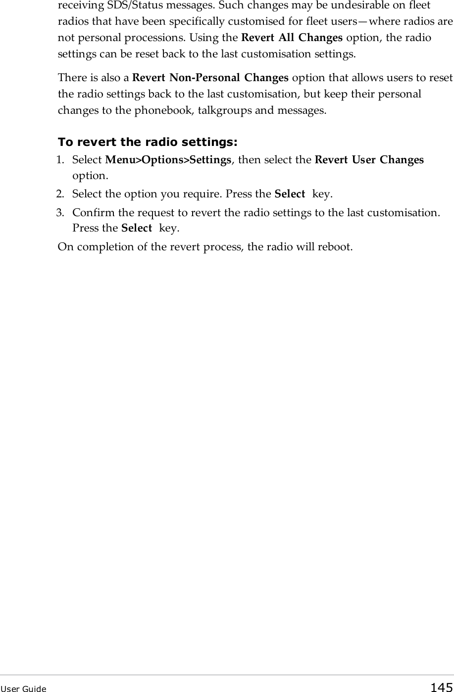 receiving SDS/Status messages. Such changes may be undesirable on fleetradios that have been specifically customised for fleet users&mdash;where radios arenot personal processions. Using the Revert All Changes option, the radiosettings can be reset back to the last customisation settings.There is also a Revert Non-Personal Changes option that allows users to resetthe radio settings back to the last customisation, but keep their personalchanges to the phonebook, talkgroups and messages.To revert the radio settings:1. Select Menu>Options>Settings, then select the Revert User Changesoption.2. Select the option you require. Press the Select key.3. Confirm the request to revert the radio settings to the last customisation.Press the Select key.On completion of the revert process, the radio will reboot.User Guide 145