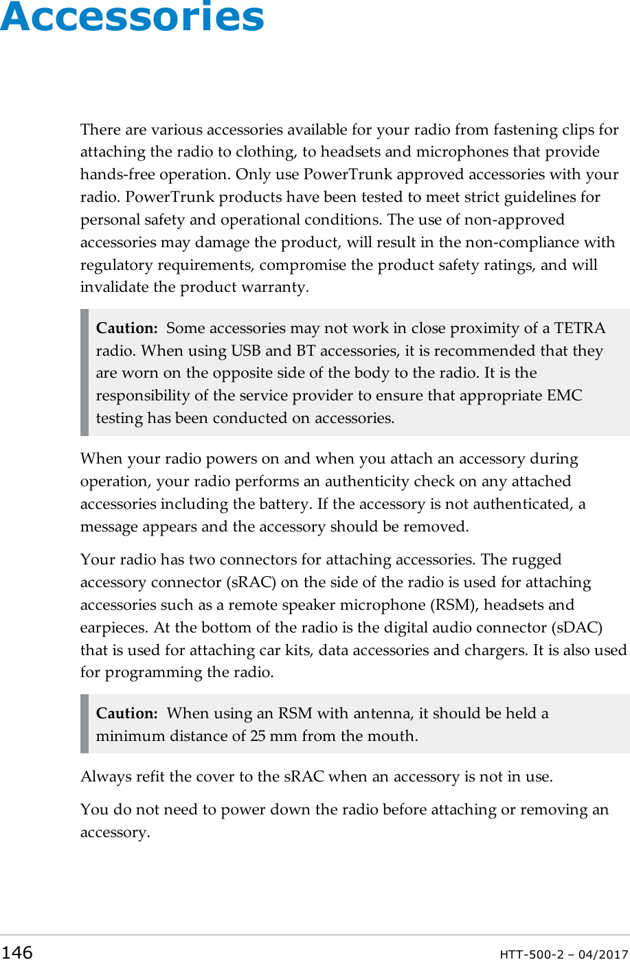 AccessoriesThere are various accessories available for your radio from fastening clips forattaching the radio to clothing, to headsets and microphones that providehands-free operation. Only use PowerTrunk approved accessories with yourradio. PowerTrunk products have been tested to meet strict guidelines forpersonal safety and operational conditions. The use of non-approvedaccessories may damage the product, will result in the non-compliance withregulatory requirements, compromise the product safety ratings, and willinvalidate the product warranty.Caution: Some accessories may not work in close proximity of a TETRAradio. When using USB and BT accessories, it is recommended that theyare worn on the opposite side of the body to the radio. It is theresponsibility of the service provider to ensure that appropriate EMCtesting has been conducted on accessories.When your radio powers on and when you attach an accessory duringoperation, your radio performs an authenticity check on any attachedaccessories including the battery. If the accessory is not authenticated, amessage appears and the accessory should be removed.Your radio has two connectors for attaching accessories. The ruggedaccessory connector (sRAC) on the side of the radio is used for attachingaccessories such as a remote speaker microphone (RSM), headsets andearpieces. At the bottom of the radio is the digital audio connector (sDAC)that is used for attaching car kits, data accessories and chargers. It is also usedfor programming the radio.Caution: When using an RSM with antenna, it should be held aminimum distance of 25 mm from the mouth.Always refit the cover to the sRAC when an accessory is not in use.You do not need to power down the radio before attaching or removing anaccessory.146 HTT-500-2 &ndash; 04/2017