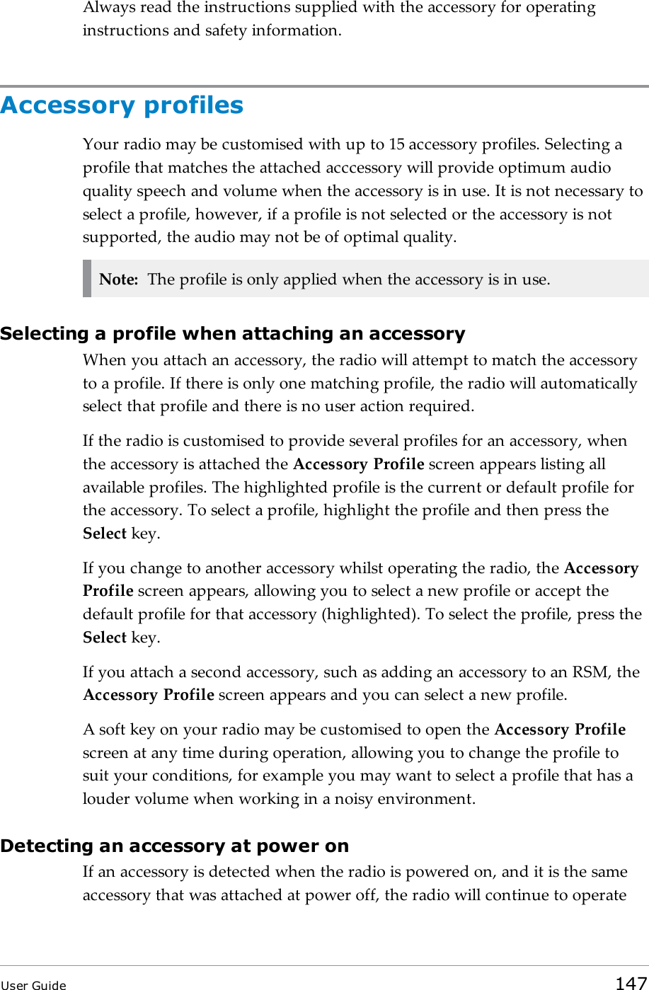 Always read the instructions supplied with the accessory for operatinginstructions and safety information.Accessory profilesYour radio may be customised with up to 15 accessory profiles. Selecting aprofile that matches the attached acccessory will provide optimum audioquality speech and volume when the accessory is in use. It is not necessary toselect a profile, however, if a profile is not selected or the accessory is notsupported, the audio may not be of optimal quality.Note: The profile is only applied when the accessory is in use.Selecting a profile when attaching an accessoryWhen you attach an accessory, the radio will attempt to match the accessoryto a profile. If there is only one matching profile, the radio will automaticallyselect that profile and there is no user action required.If the radio is customised to provide several profiles for an accessory, whenthe accessory is attached the Accessory Profile screen appears listing allavailable profiles. The highlighted profile is the current or default profile forthe accessory. To select a profile, highlight the profile and then press theSelect key.If you change to another accessory whilst operating the radio, the AccessoryProfile screen appears, allowing you to select a new profile or accept thedefault profile for that accessory (highlighted). To select the profile, press theSelect key.If you attach a second accessory, such as adding an accessory to an RSM, theAccessory Profile screen appears and you can select a new profile.A soft key on your radio may be customised to open the Accessory Profilescreen at any time during operation, allowing you to change the profile tosuit your conditions, for example you may want to select a profile that has alouder volume when working in a noisy environment.Detecting an accessory at power onIf an accessory is detected when the radio is powered on, and it is the sameaccessory that was attached at power off, the radio will continue to operateUser Guide 147