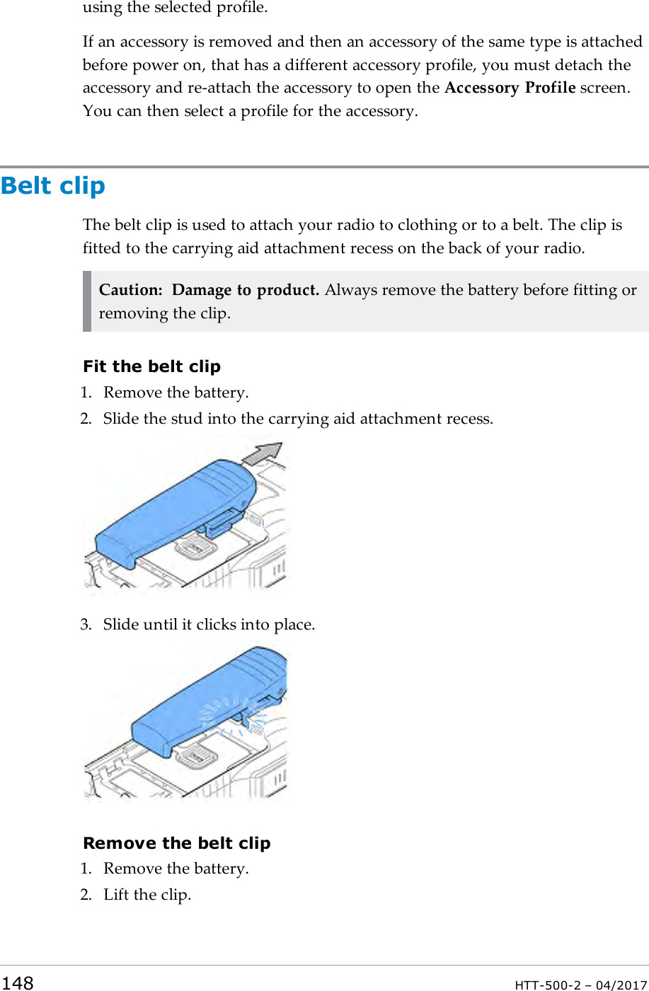 using the selected profile.If an accessory is removed and then an accessory of the same type is attachedbefore power on, that has a different accessory profile, you must detach theaccessory and re-attach the accessory to open the Accessory Profile screen.You can then select a profile for the accessory.Belt clipThe belt clip is used to attach your radio to clothing or to a belt. The clip isfitted to the carrying aid attachment recess on the back of your radio.Caution: Damage to product. Always remove the battery before fitting orremoving the clip.Fit the belt clip1. Remove the battery.2. Slide the stud into the carrying aid attachment recess.3. Slide until it clicks into place.Remove the belt clip1. Remove the battery.2. Lift the clip.148 HTT-500-2 &ndash; 04/2017