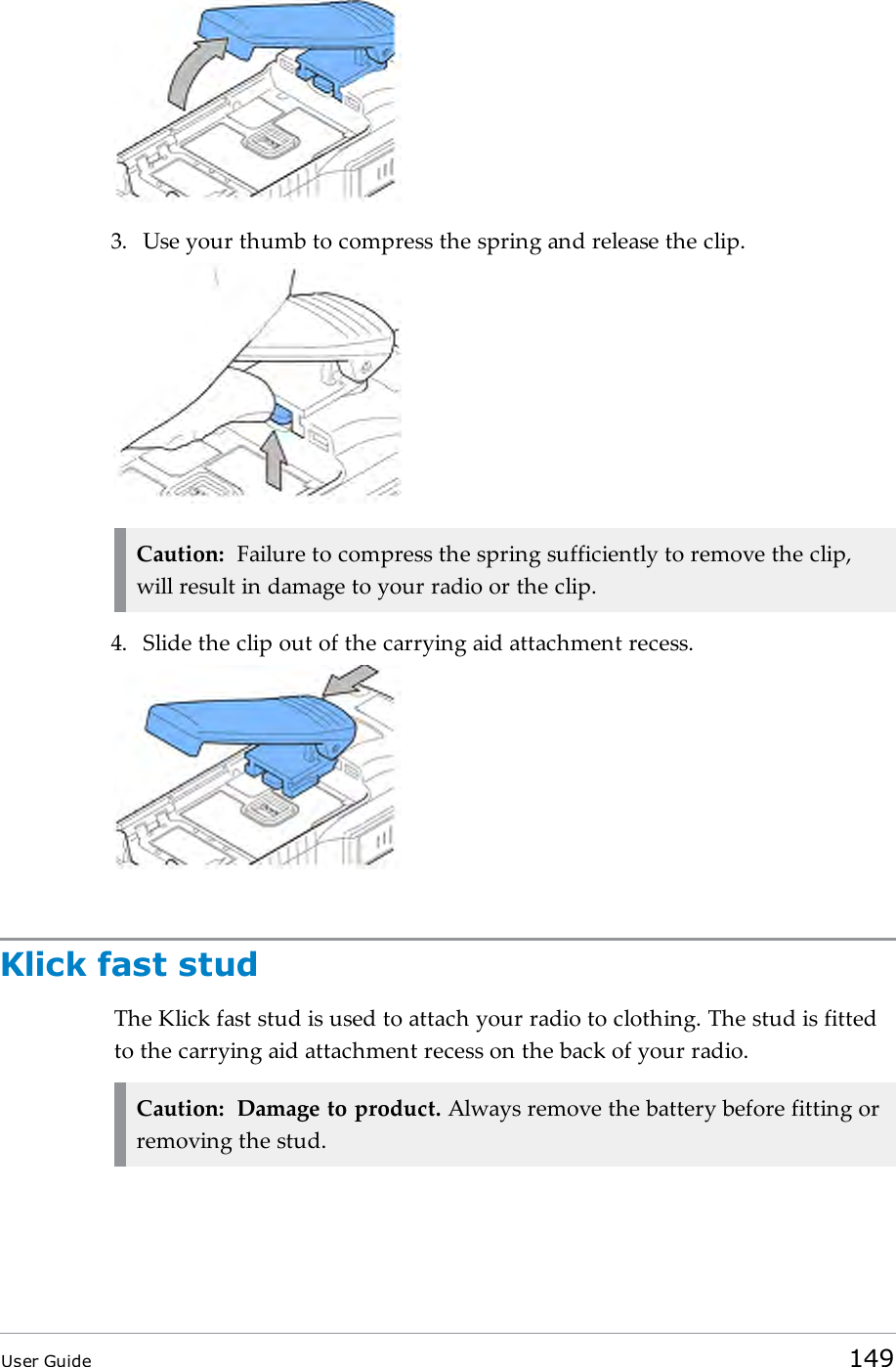 3. Use your thumb to compress the spring and release the clip.Caution: Failure to compress the spring sufficiently to remove the clip,will result in damage to your radio or the clip.4. Slide the clip out of the carrying aid attachment recess.Klick fast studThe Klick fast stud is used to attach your radio to clothing. The stud is fittedto the carrying aid attachment recess on the back of your radio.Caution: Damage to product. Always remove the battery before fitting orremoving the stud.User Guide 149