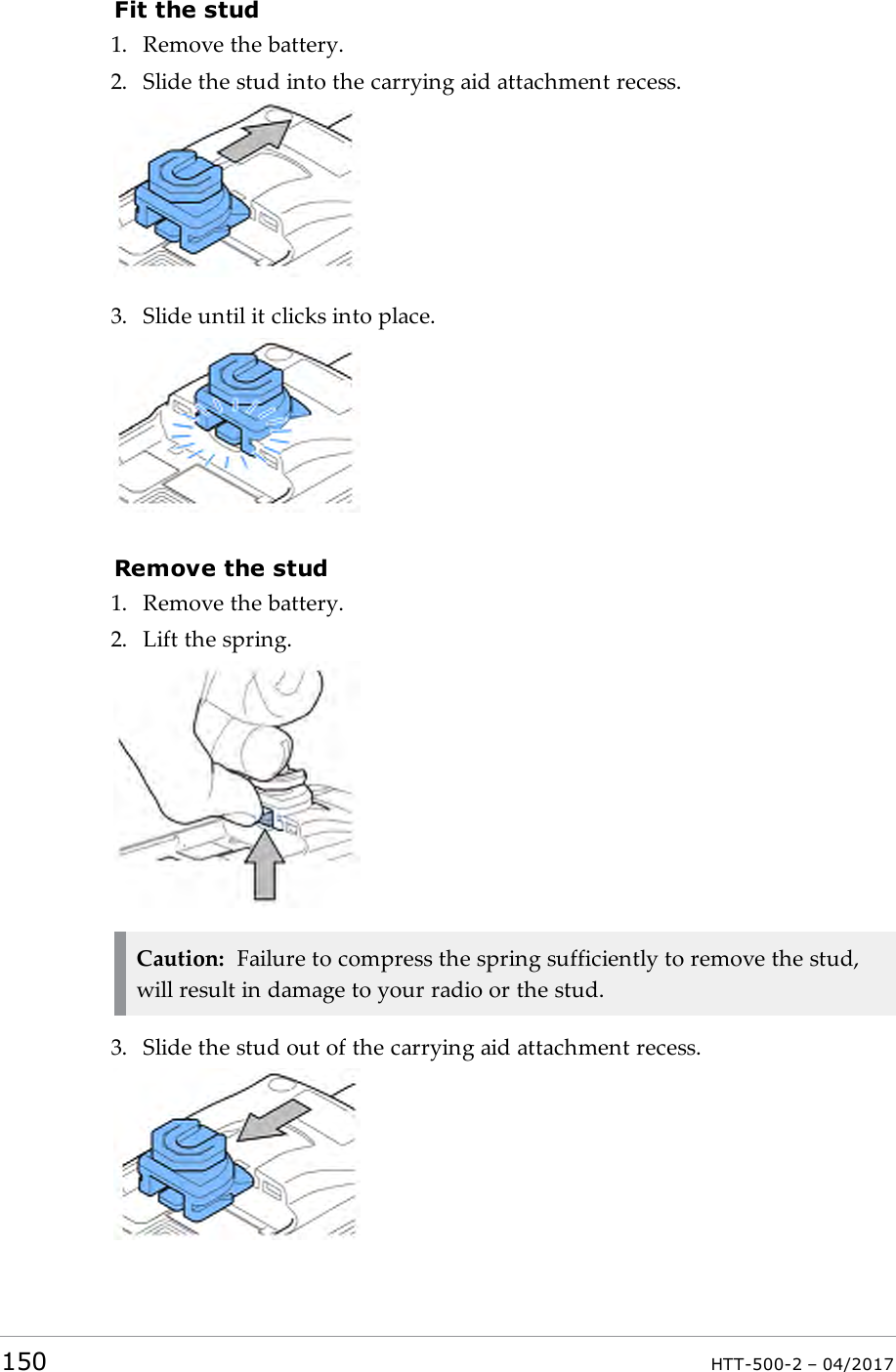 Fit the stud1. Remove the battery.2. Slide the stud into the carrying aid attachment recess.3. Slide until it clicks into place.Remove the stud1. Remove the battery.2. Lift the spring.Caution: Failure to compress the spring sufficiently to remove the stud,will result in damage to your radio or the stud.3. Slide the stud out of the carrying aid attachment recess.150 HTT-500-2 &ndash; 04/2017