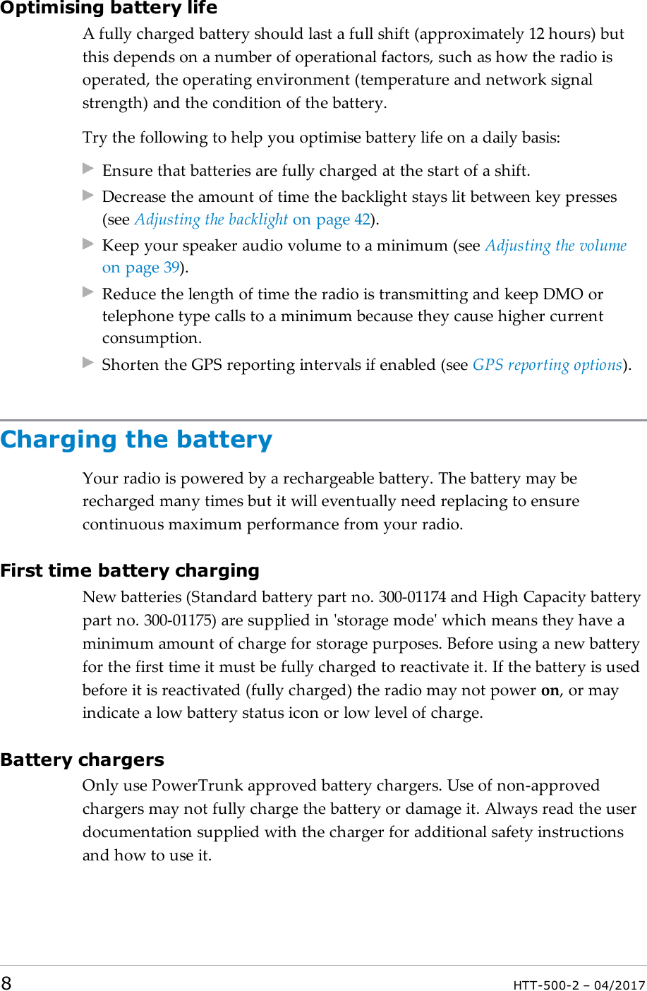 Optimising battery lifeA fully charged battery should last a full shift (approximately 12 hours) butthis depends on a number of operational factors, such as how the radio isoperated, the operating environment (temperature and network signalstrength) and the condition of the battery.Try the following to help you optimise battery life on a daily basis:Ensure that batteries are fully charged at the start of a shift.Decrease the amount of time the backlight stays lit between key presses(see Adjusting the backlight on page42).Keep your speaker audio volume to a minimum (see Adjusting the volumeon page39).Reduce the length of time the radio is transmitting and keep DMOortelephone type calls to a minimum because they cause higher currentconsumption.Shorten the GPS reporting intervals if enabled (see GPS reporting options).Charging the batteryYour radio is powered by a rechargeable battery. The battery may berecharged many times but it will eventually need replacing to ensurecontinuous maximum performance from your radio.First time battery chargingNew batteries (Standard battery part no. 300-01174 and High Capacity batterypart no. 300-01175) are supplied in 'storage mode' which means they have aminimum amount of charge for storage purposes. Before using a new batteryfor the first time it must be fully charged to reactivate it. If the battery is usedbefore it is reactivated (fully charged) the radio may not power on, or mayindicate a low battery status icon or low level of charge.Battery chargersOnly use PowerTrunk approved battery chargers. Use of non-approvedchargers may not fully charge the battery or damage it. Always read the userdocumentation supplied with the charger for additional safety instructionsand how to use it.8HTT-500-2 &ndash; 04/2017