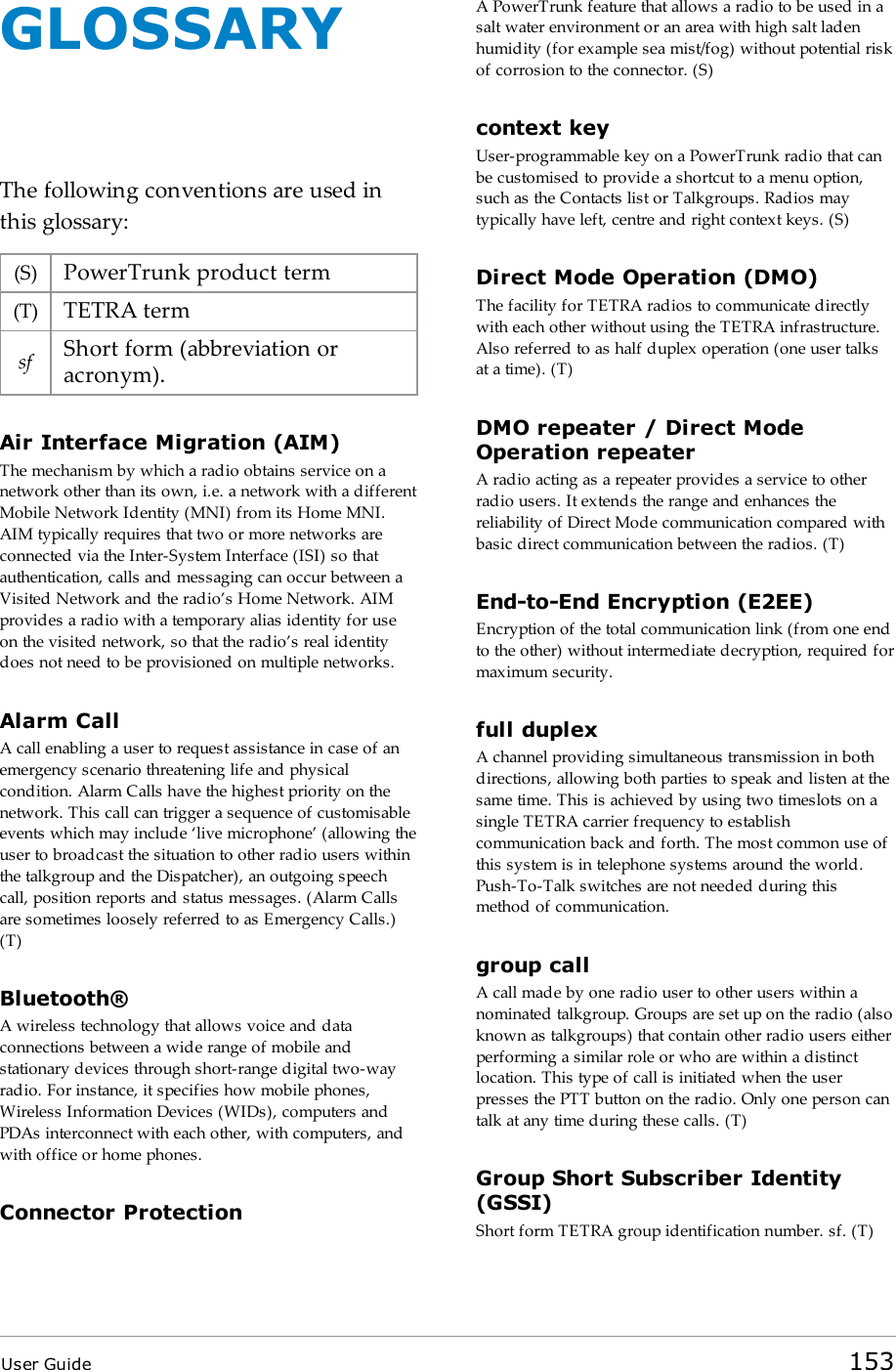 User Guide 153GLOSSARYThe following conventions are used inthis glossary:(S) PowerTrunk product term(T) TETRA termsf Short form (abbreviation oracronym).Air Interface Migration (AIM)The mechanism by which a radio obtains service on anetwork other than its own, i.e. a network with a differentMobile Network Identity (MNI) from its Home MNI.AIM typically requires that two or more networks areconnected via the Inter-System Interface (ISI) so thatauthentication, calls and messaging can occur between aVisited Network and the radio&rsquo;s Home Network. AIMprovides a radio with a temporary alias identity for useon the visited network, so that the radio&rsquo;s real identitydoes not need to be provisioned on multiple networks.Alarm CallA call enabling a user to request assistance in case of anemergency scenario threatening life and physicalcondition. Alarm Calls have the highest priority on thenetwork. This call can trigger a sequence of customisableevents which may include &lsquo;live microphone&rsquo; (allowing theuser to broadcast the situation to other radio users withinthe talkgroup and the Dispatcher), an outgoing speechcall, position reports and status messages. (Alarm Callsare sometimes loosely referred to as Emergency Calls.)(T)Bluetooth&reg;A wireless technology that allows voice and dataconnections between a wide range of mobile andstationary devices through short-range digital two-wayradio. For instance, it specifies how mobile phones,Wireless Information Devices (WIDs), computers andPDAs interconnect with each other, with computers, andwith office or home phones.Connector ProtectionA PowerTrunk feature that allows a radio to be used in asalt water environment or an area with high salt ladenhumidity (for example sea mist/fog) without potential riskof corrosion to the connector. (S)context keyUser-programmable key on a PowerTrunk radio that canbe customised to provide a shortcut to a menu option,such as the Contacts list or Talkgroups. Radios maytypically have left, centre and right context keys. (S)Direct Mode Operation (DMO)The facility for TETRA radios to communicate directlywith each other without using the TETRA infrastructure.Also referred to as half duplex operation (one user talksat a time). (T)DMO repeater / Direct ModeOperation repeaterA radio acting as a repeater provides a service to otherradio users. It extends the range and enhances thereliability of Direct Mode communication compared withbasic direct communication between the radios. (T)End-to-End Encryption (E2EE)Encryption of the total communication link (from one endto the other) without intermediate decryption, required formaximum security.full duplexA channel providing simultaneous transmission in bothdirections, allowing both parties to speak and listen at thesame time. This is achieved by using two timeslots on asingle TETRA carrier frequency to establishcommunication back and forth. The most common use ofthis system is in telephone systems around the world.Push-To-Talk switches are not needed during thismethod of communication.group callA call made by one radio user to other users within anominated talkgroup. Groups are set up on the radio (alsoknown as talkgroups) that contain other radio users eitherperforming a similar role or who are within a distinctlocation. This type of call is initiated when the userpresses the PTTbutton on the radio. Only one person cantalk at any time during these calls. (T)Group Short Subscriber Identity(GSSI)Short form TETRA group identification number. sf. (T)