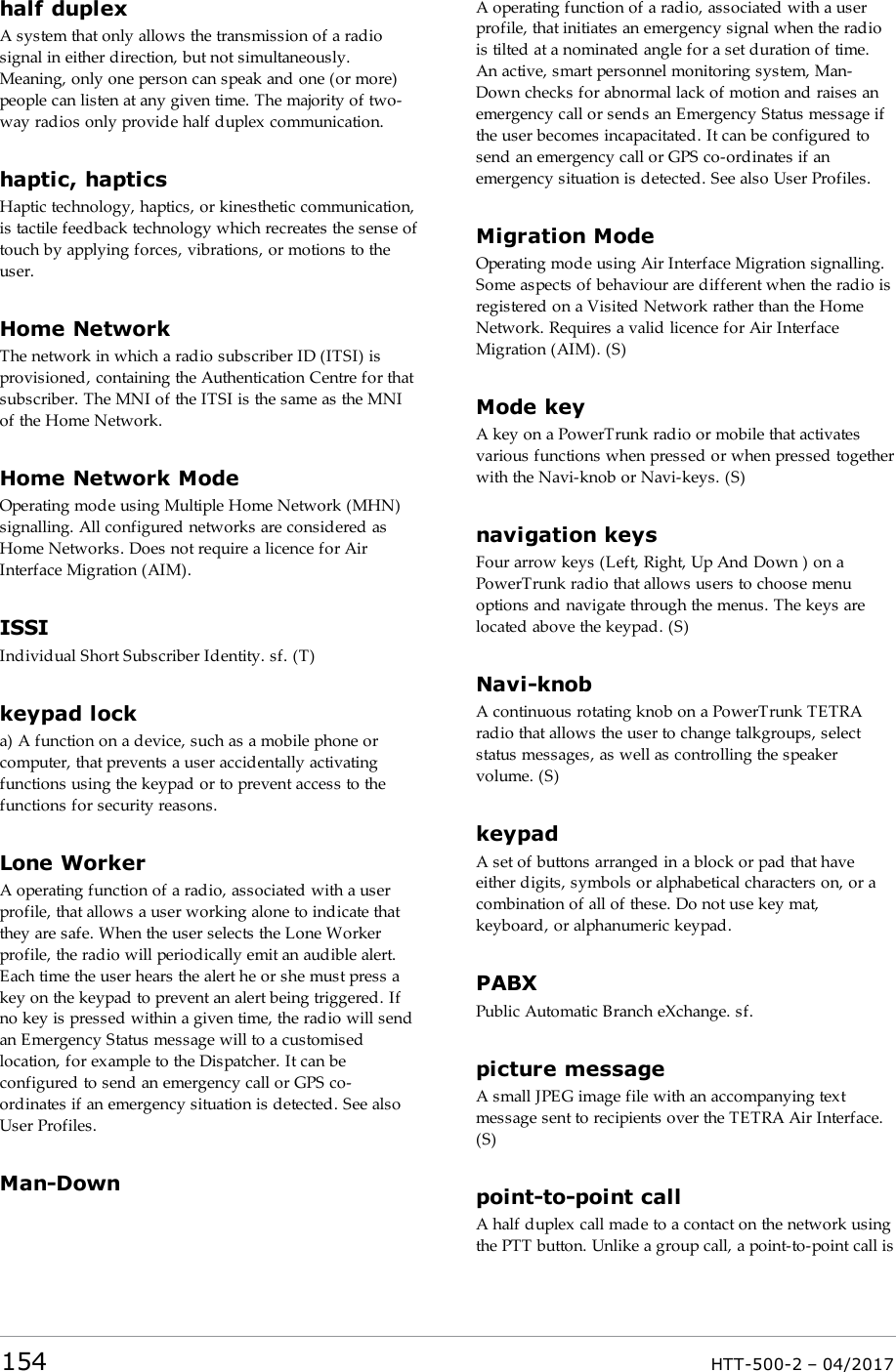 half duplexA system that only allows the transmission of a radiosignal in either direction, but not simultaneously.Meaning, only one person can speak and one (or more)people can listen at any given time. The majority of two-way radios only provide half duplex communication.haptic, hapticsHaptic technology, haptics, or kinesthetic communication,is tactile feedback technology which recreates the sense oftouch by applying forces, vibrations, or motions to theuser.Home NetworkThe network in which a radio subscriber ID (ITSI) isprovisioned, containing the Authentication Centre for thatsubscriber. The MNI of the ITSI is the same as the MNIof the Home Network.Home Network ModeOperating mode using Multiple Home Network (MHN)signalling. All configured networks are considered asHome Networks. Does not require a licence for AirInterface Migration (AIM).ISSIIndividual Short Subscriber Identity. sf. (T)keypad locka) A function on a device, such as a mobile phone orcomputer, that prevents a user accidentally activatingfunctions using the keypad or to prevent access to thefunctions for security reasons.Lone WorkerA operating function of a radio, associated with a userprofile, that allows a user working alone to indicate thatthey are safe. When the user selects the Lone Workerprofile, the radio will periodically emit an audible alert.Each time the user hears the alert he or she must press akey on the keypad to prevent an alert being triggered. Ifno key is pressed within a given time, the radio will sendan Emergency Status message will to a customisedlocation, for example to the Dispatcher. It can beconfigured to send an emergency call or GPS co-ordinates if an emergency situation is detected. See alsoUser Profiles.Man-DownA operating function of a radio, associated with a userprofile, that initiates an emergency signal when the radiois tilted at a nominated angle for a set duration of time.An active, smart personnel monitoring system, Man-Down checks for abnormal lack of motion and raises anemergency call or sends an Emergency Status message ifthe user becomes incapacitated. It can be configured tosend an emergency call or GPS co-ordinates if anemergency situation is detected. See also User Profiles.Migration ModeOperating mode using Air Interface Migration signalling.Some aspects of behaviour are different when the radio isregistered on a Visited Network rather than the HomeNetwork. Requires a valid licence for Air InterfaceMigration (AIM). (S)Mode keyA key on a PowerTrunk radio or mobile that activatesvarious functions when pressed or when pressed togetherwith the Navi-knob or Navi-keys. (S)navigation keysFour arrow keys (Left, Right, Up And Down ) on aPowerTrunk radio that allows users to choose menuoptions and navigate through the menus. The keys arelocated above the keypad. (S)Navi-knobA continuous rotating knob on a PowerTrunk TETRAradio that allows the user to change talkgroups, selectstatus messages, as well as controlling the speakervolume. (S)keypadA set of buttons arranged in a block or pad that haveeither digits, symbols or alphabetical characters on, or acombination of all of these. Do not use key mat,keyboard, or alphanumeric keypad.PABXPublic Automatic Branch eXchange. sf.picture messageA small JPEG image file with an accompanying textmessage sent to recipients over the TETRA Air Interface.(S)point-to-point callA half duplex call made to a contact on the network usingthe PTT button. Unlike a group call, a point-to-point call is154 HTT-500-2 &ndash; 04/2017