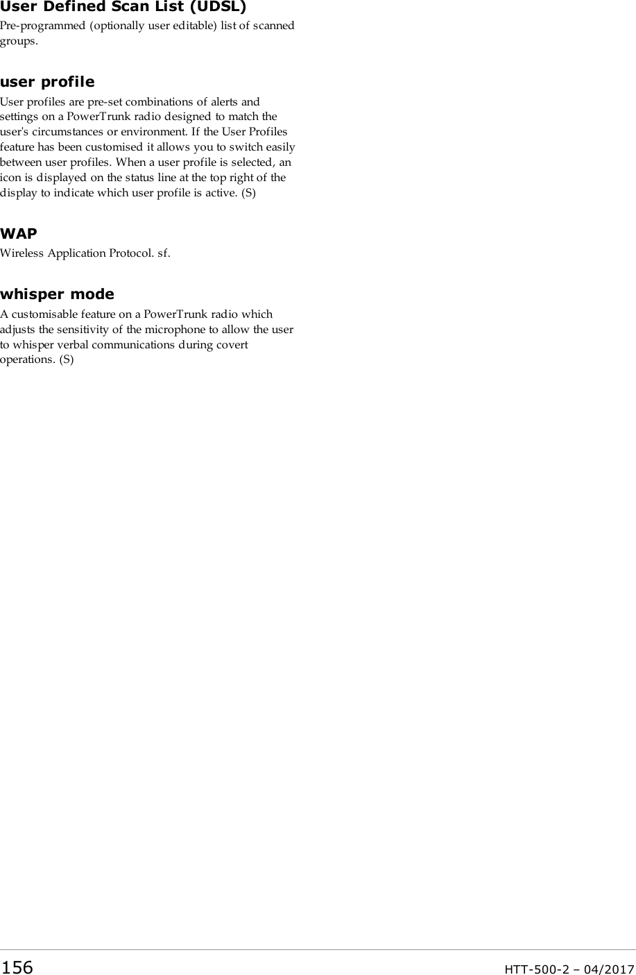 User Defined Scan List (UDSL)Pre-programmed (optionally user editable) list of scannedgroups.user profileUser profiles are pre-set combinations of alerts andsettings on a PowerTrunk radio designed to match theuser's circumstances or environment. If the User Profilesfeature has been customised it allows you to switch easilybetween user profiles. When a user profile is selected, anicon is displayed on the status line at the top right of thedisplay to indicate which user profile is active. (S)WAPWireless Application Protocol. sf.whisper modeA customisable feature on a PowerTrunk radio whichadjusts the sensitivity of the microphone to allow the userto whisper verbal communications during covertoperations. (S)156 HTT-500-2 &ndash; 04/2017