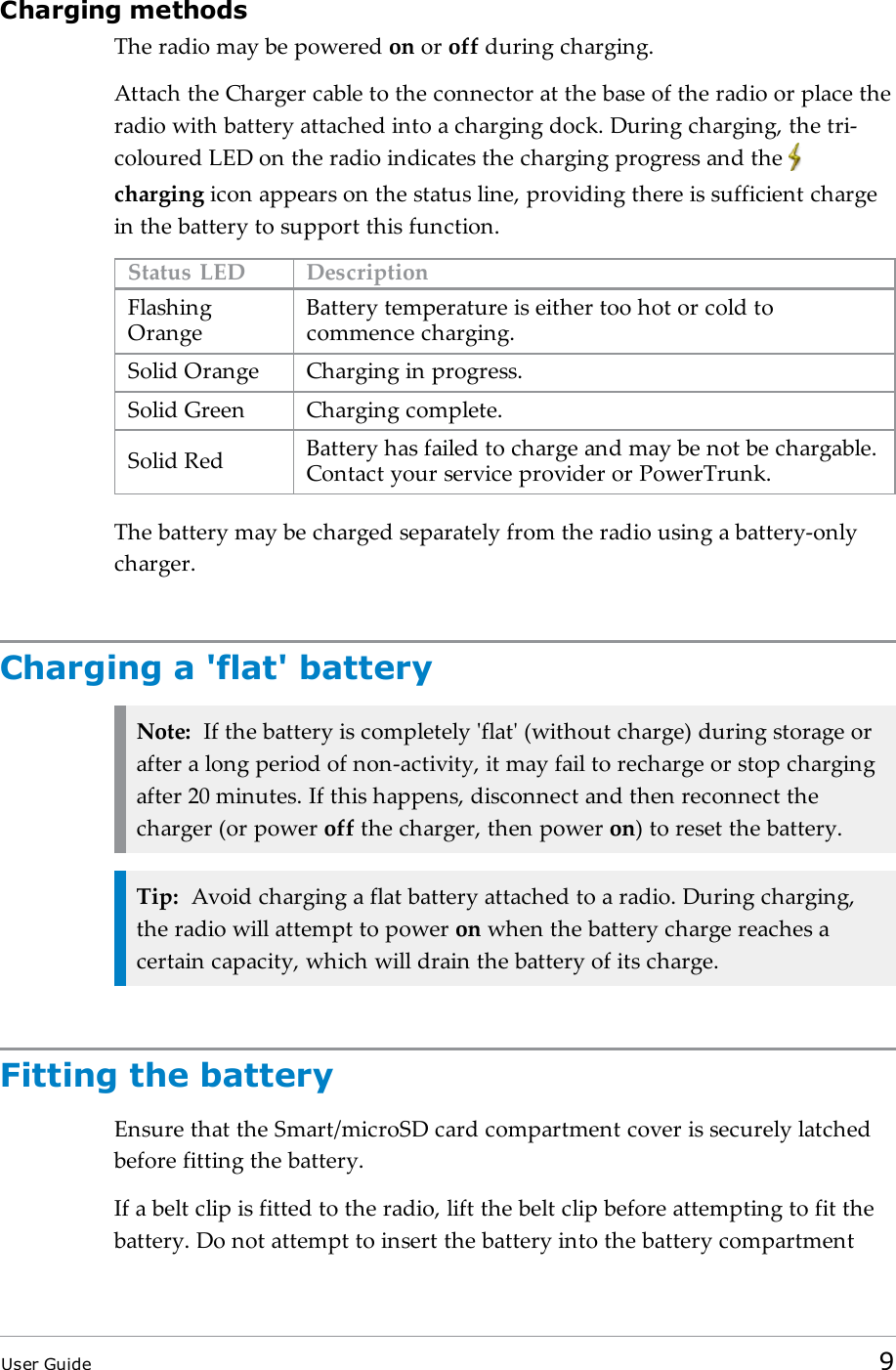 Charging methodsThe radio may be powered on or off during charging.Attach the Charger cable to the connector at the base of the radio or place theradio with battery attached into a charging dock. During charging, the tri-coloured LED on the radio indicates the charging progress and thecharging icon appears on the status line, providing there is sufficient chargein the battery to support this function.Status LED DescriptionFlashingOrangeBattery temperature is either too hot or cold tocommence charging.Solid Orange Charging in progress.Solid Green Charging complete.Solid Red Battery has failed to charge and may be not be chargable.Contact your service provider or PowerTrunk.The battery may be charged separately from the radio using a battery-onlycharger.Charging a 'flat' batteryNote: If the battery is completely 'flat' (without charge) during storage orafter a long period of non-activity, it may fail to recharge or stop chargingafter 20 minutes. If this happens, disconnect and then reconnect thecharger (or power off the charger, then power on) to reset the battery.Tip: Avoid charging a flat battery attached to a radio. During charging,the radio will attempt to power on when the battery charge reaches acertain capacity, which will drain the battery of its charge.Fitting the batteryEnsure that the Smart/microSD card compartment cover is securely latchedbefore fitting the battery.If a belt clip is fitted to the radio, lift the belt clip before attempting to fit thebattery. Do not attempt to insert the battery into the battery compartmentUser Guide 9