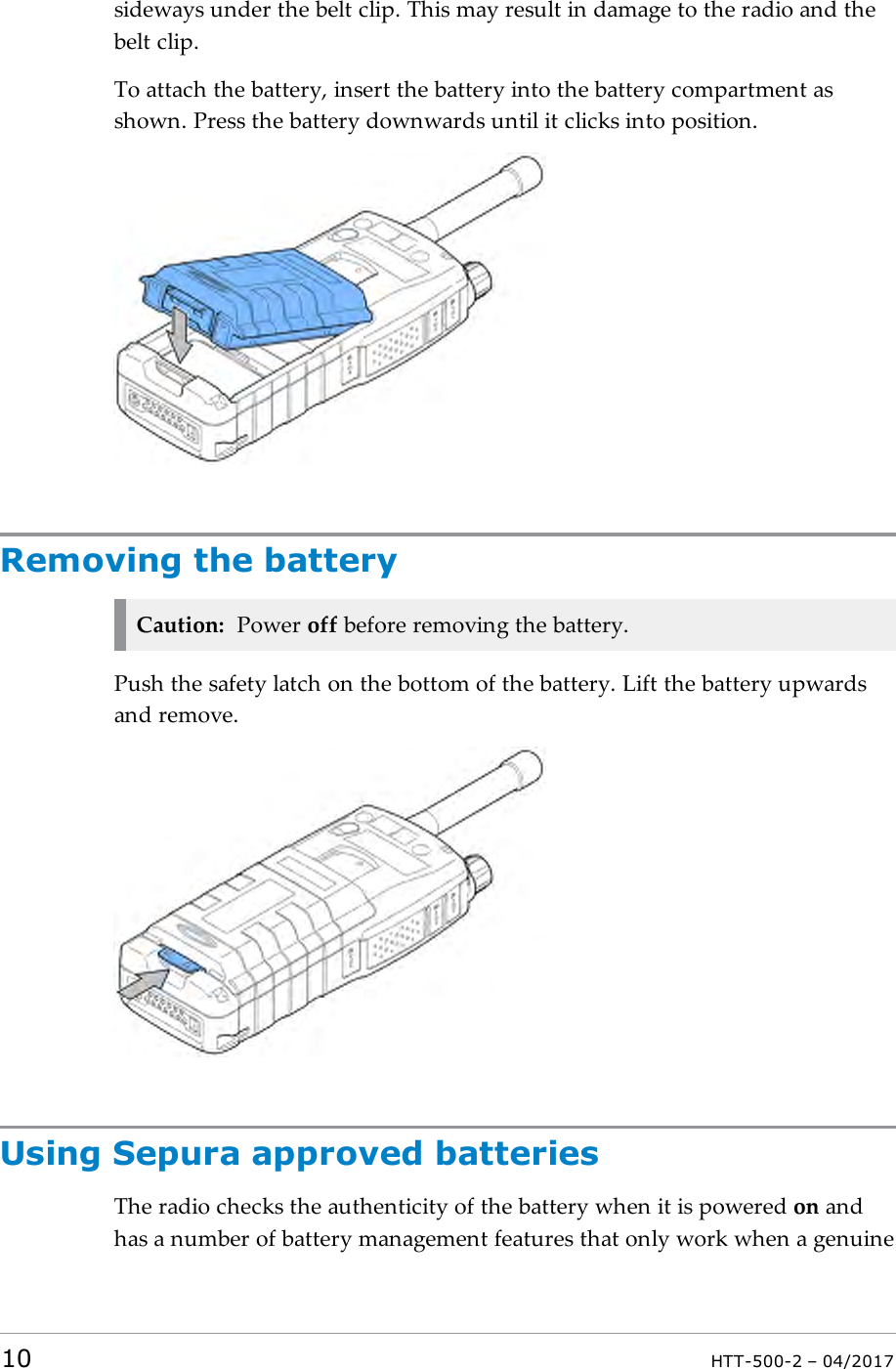 sideways under the belt clip. This may result in damage to the radio and thebelt clip.To attach the battery, insert the battery into the battery compartment asshown. Press the battery downwards until it clicks into position.Removing the batteryCaution: Power off before removing the battery.Push the safety latch on the bottom of the battery. Lift the battery upwardsand remove.Using Sepura approved batteriesThe radio checks the authenticity of the battery when it is powered on andhas a number of battery management features that only work when a genuine10 HTT-500-2 &ndash; 04/2017