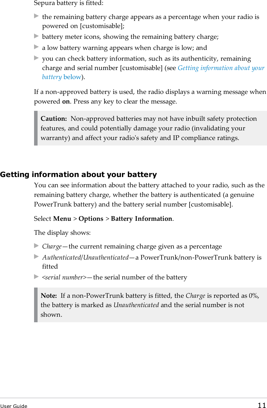 Sepura battery is fitted:the remaining battery charge appears as a percentage when your radio ispowered on [customisable];battery meter icons, showing the remaining battery charge;a low battery warning appears when charge is low; andyou can check battery information, such as its authenticity, remainingcharge and serial number [customisable] (see Getting information about yourbattery below).If a non-approved battery is used, the radio displays a warning message whenpowered on. Press any key to clear the message.Caution: Non-approved batteries may not have inbuilt safety protectionfeatures, and could potentially damage your radio (invalidating yourwarranty) and affect your radio's safety and IP compliance ratings.Getting information about your batteryYou can see information about the battery attached to your radio, such as theremaining battery charge, whether the battery is authenticated (a genuinePowerTrunk battery) and the battery serial number [customisable].Select Menu >Options >Battery Information.The display shows:Charge&mdash;the current remaining charge given as a percentageAuthenticated/Unauthenticated&mdash;a PowerTrunk/non-PowerTrunk battery isfitted<serial number>&mdash;the serial number of the batteryNote: If a non-PowerTrunk battery is fitted, the Charge is reported as 0%,the battery is marked as Unauthenticated and the serial number is notshown.User Guide 11