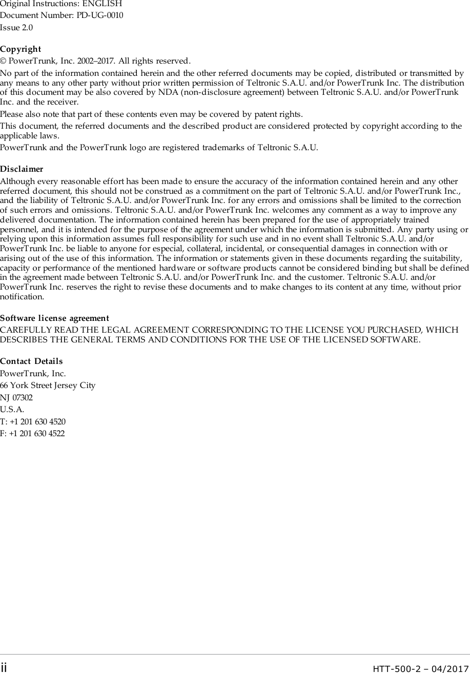 Original Instructions: ENGLISHDocument Number: PD-UG-0010Issue 2.0Copyright&copy; PowerTrunk, Inc. 2002&ndash;2017. All rights reserved.No part of the information contained herein and the other referred documents may be copied, distributed or transmitted byany means to any other party without prior written permission of Teltronic S.A.U. and/or PowerTrunk Inc. The distributionof this document may be also covered by NDA (non-disclosure agreement) between Teltronic S.A.U. and/or PowerTrunkInc. and the receiver.Please also note that part of these contents even may be covered by patent rights.This document, the referred documents and the described product are considered protected by copyright according to theapplicable laws.PowerTrunk and the PowerTrunk logo are registered trademarks of Teltronic S.A.U.DisclaimerAlthough every reasonable effort has been made to ensure the accuracy of the information contained herein and any otherreferred document, this should not be construed as a commitment on the part of Teltronic S.A.U. and/or PowerTrunk Inc.,and the liability of Teltronic S.A.U. and/or PowerTrunk Inc. for any errors and omissions shall be limited to the correctionof such errors and omissions. Teltronic S.A.U. and/or PowerTrunk Inc. welcomes any comment as a way to improve anydelivered documentation. The information contained herein has been prepared for the use of appropriately trainedpersonnel, and it is intended for the purpose of the agreement under which the information is submitted. Any party using orrelying upon this information assumes full responsibility for such use and in no event shall Teltronic S.A.U. and/orPowerTrunk Inc. be liable to anyone for especial, collateral, incidental, or consequential damages in connection with orarising out of the use of this information. The information or statements given in these documents regarding the suitability,capacity or performance of the mentioned hardware or software products cannot be considered binding but shall be definedin the agreement made between Teltronic S.A.U. and/or PowerTrunk Inc. and the customer. Teltronic S.A.U. and/orPowerTrunk Inc. reserves the right to revise these documents and to make changes to its content at any time, without priornotification.Software license agreementCAREFULLY READ THE LEGAL AGREEMENT CORRESPONDING TO THE LICENSE YOU PURCHASED, WHICHDESCRIBES THE GENERAL TERMS AND CONDITIONS FOR THE USE OF THE LICENSED SOFTWARE.Contact DetailsPowerTrunk, Inc.66 York Street Jersey CityNJ 07302U.S.A.T: +1 201 630 4520F: +1 201 630 4522ii HTT-500-2 &ndash; 04/2017