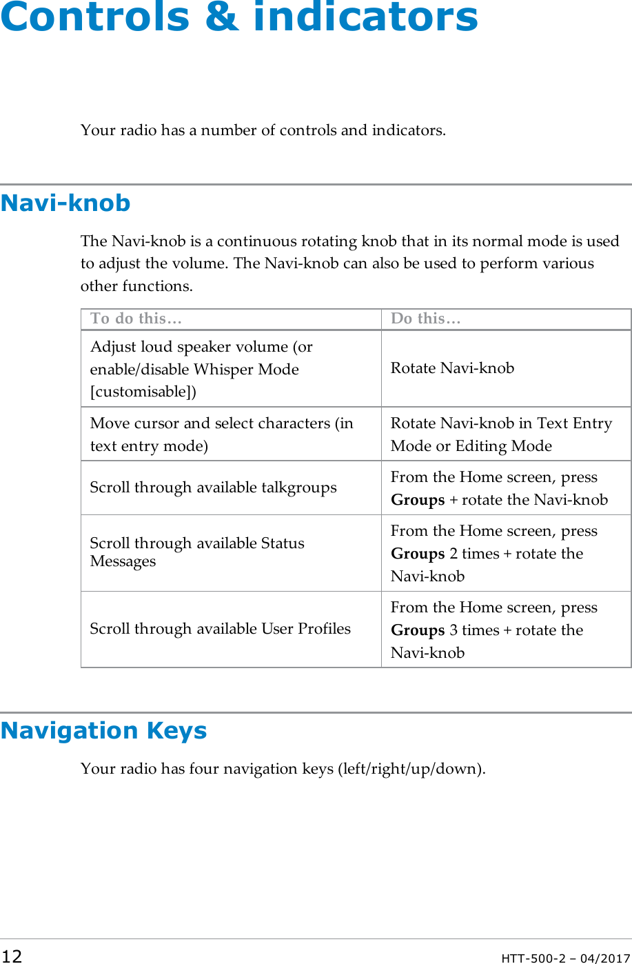 Controls &amp; indicatorsYour radio has a number of controls and indicators.Navi-knobThe Navi-knob is a continuous rotating knob that in its normal mode is usedto adjust the volume. The Navi-knob can also be used to perform variousother functions.To do this&hellip; Do this&hellip;Adjust loud speaker volume (orenable/disable Whisper Mode[customisable])Rotate Navi-knobMove cursor and select characters (intext entry mode)Rotate Navi-knob in Text EntryMode or Editing ModeScroll through available talkgroups From the Home screen, pressGroups + rotate the Navi-knobScroll through available StatusMessagesFrom the Home screen, pressGroups 2 times + rotate theNavi-knobScroll through available User ProfilesFrom the Home screen, pressGroups 3 times + rotate theNavi-knobNavigation KeysYour radio has four navigation keys (left/right/up/down).12 HTT-500-2 &ndash; 04/2017
