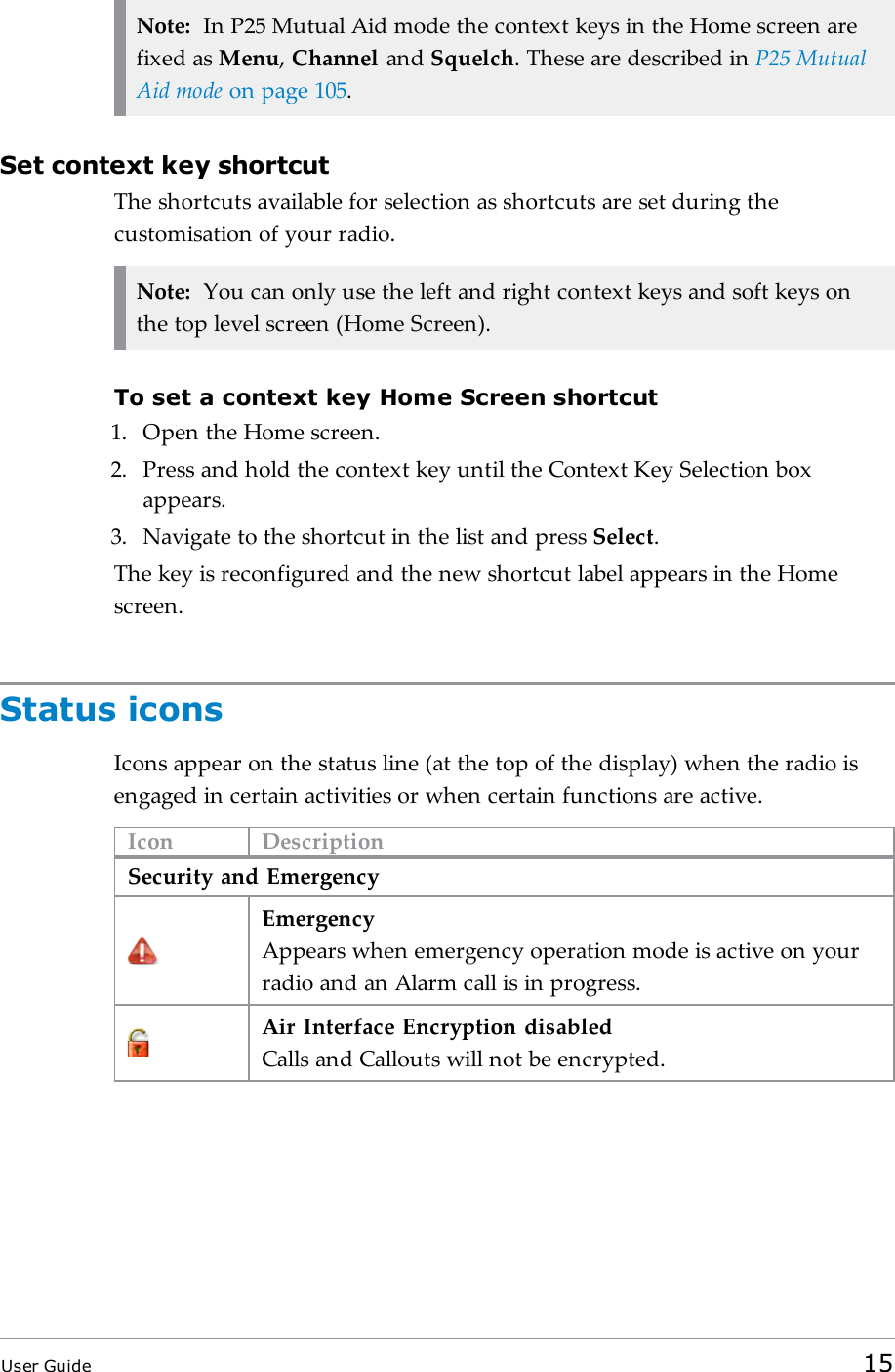 Note: In P25 Mutual Aid mode the context keys in the Home screen arefixed as Menu,Channel and Squelch. These are described in P25 MutualAid mode on page105.Set context key shortcutThe shortcuts available for selection as shortcuts are set during thecustomisation of your radio.Note: You can only use the left and right context keys and soft keys onthe top level screen (Home Screen).To set a context key Home Screen shortcut1. Open the Home screen.2. Press and hold the context key until the Context Key Selection boxappears.3. Navigate to the shortcut in the list and press Select.The key is reconfigured and the new shortcut label appears in the Homescreen.Status iconsIcons appear on the status line (at the top of the display) when the radio isengaged in certain activities or when certain functions are active.Icon DescriptionSecurity and EmergencyEmergencyAppears when emergency operation mode is active on yourradio and an Alarm call is in progress.Air Interface Encryption disabledCalls and Callouts will not be encrypted.User Guide 15