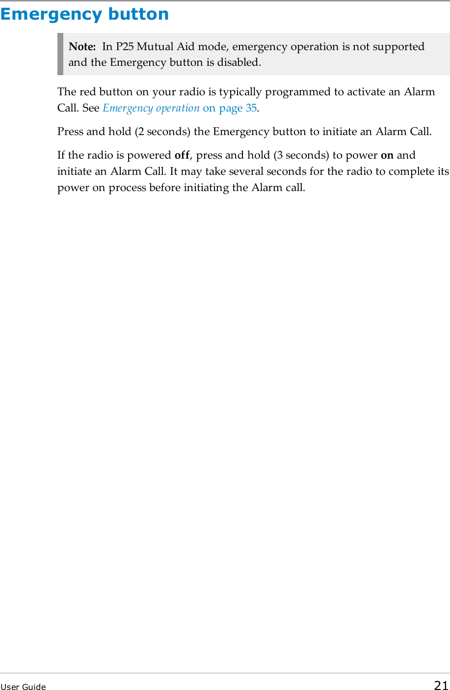 Emergency buttonNote: In P25 Mutual Aid mode, emergency operation is not supportedand the Emergency button is disabled.The red button on your radio is typically programmed to activate an AlarmCall. See Emergency operation on page35.Press and hold (2 seconds) the Emergency button to initiate an Alarm Call.If the radio is powered off, press and hold (3 seconds) to power on andinitiate an Alarm Call. It may take several seconds for the radio to complete itspower on process before initiating the Alarm call.User Guide 21