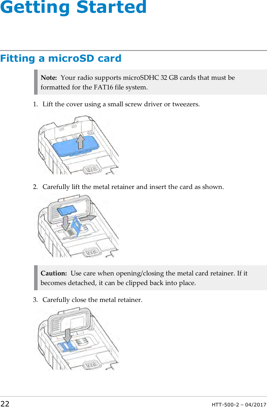 Getting StartedFitting a microSD cardNote: Your radio supports microSDHC 32 GB cards that must beformatted for the FAT16 file system.1. Lift the cover using a small screw driver or tweezers.2. Carefully lift the metal retainer and insert the card as shown.Caution: Use care when opening/closing the metal card retainer. If itbecomes detached, it can be clipped back into place.3. Carefully close the metal retainer.22 HTT-500-2 &ndash; 04/2017