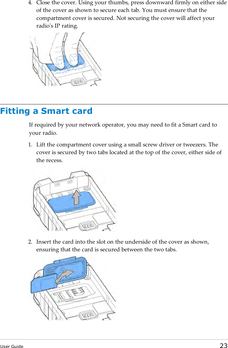 4. Close the cover. Using your thumbs, press downward firmly on either sideof the cover as shown to secure each tab. You must ensure that thecompartment cover is secured. Not securing the cover will affect yourradio's IP rating.Fitting a Smart cardIf required by your network operator, you may need to fit a Smart card toyour radio.1. Lift the compartment cover using a small screw driver or tweezers. Thecover is secured by two tabs located at the top of the cover, either side ofthe recess.2. Insert the card into the slot on the underside of the cover as shown,ensuring that the card is secured between the two tabs.User Guide 23