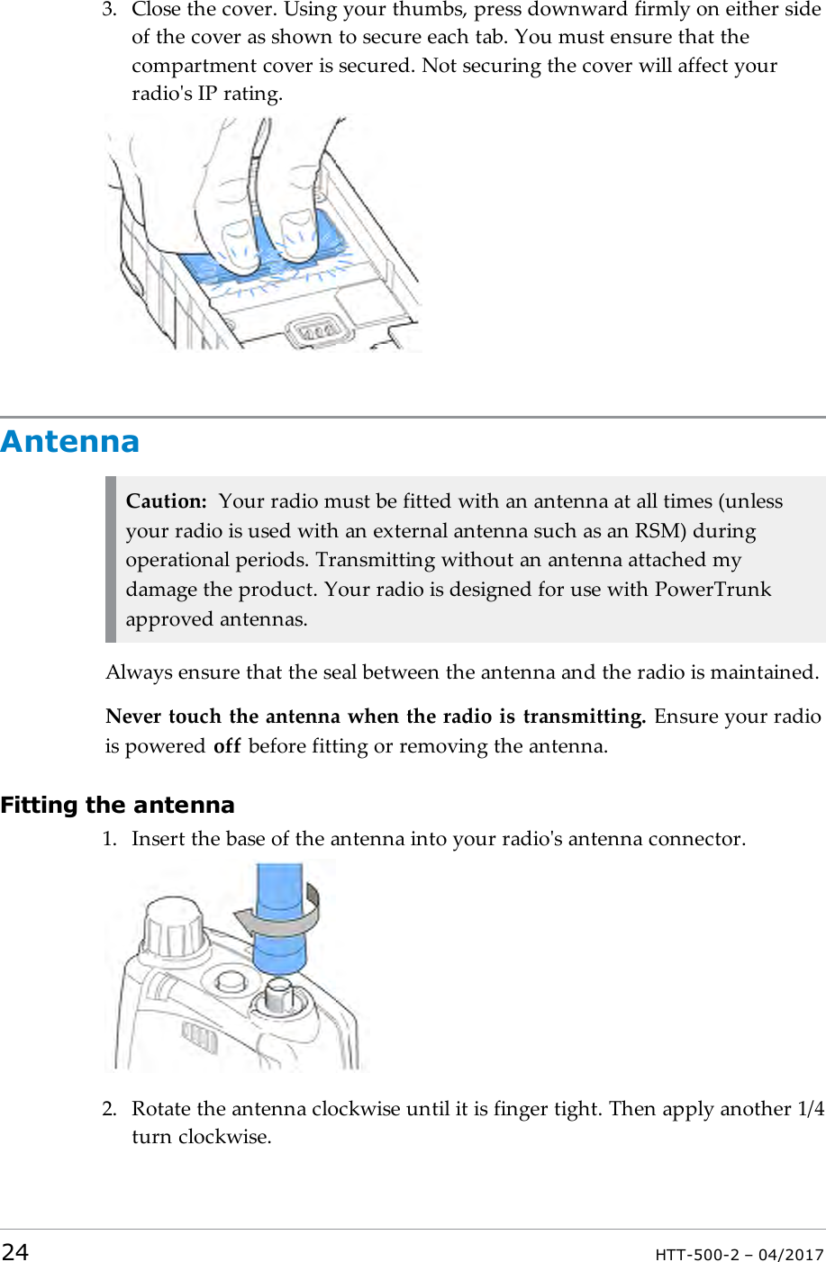 3. Close the cover. Using your thumbs, press downward firmly on either sideof the cover as shown to secure each tab. You must ensure that thecompartment cover is secured. Not securing the cover will affect yourradio's IP rating.AntennaCaution: Your radio must be fitted with an antenna at all times (unlessyour radio is used with an external antenna such as an RSM) duringoperational periods. Transmitting without an antenna attached mydamage the product. Your radio is designed for use with PowerTrunkapproved antennas.Always ensure that the seal between the antenna and the radio is maintained.Never touch the antenna when the radio is transmitting. Ensure your radiois powered off before fitting or removing the antenna.Fitting the antenna1. Insert the base of the antenna into your radio's antenna connector.2. Rotate the antenna clockwise until it is finger tight. Then apply another 1/4turn clockwise.24 HTT-500-2 &ndash; 04/2017