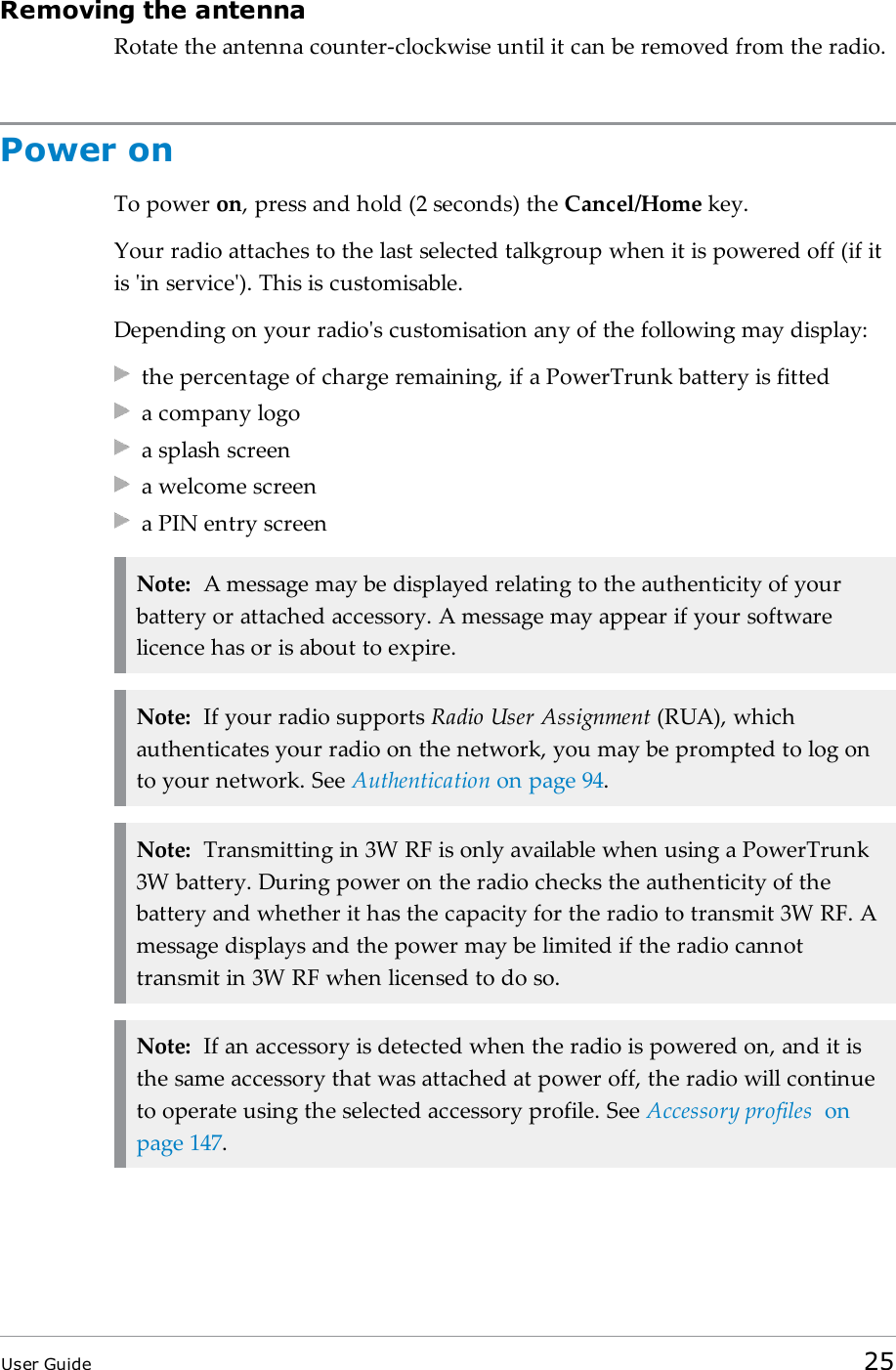 Removing the antennaRotate the antenna counter-clockwise until it can be removed from the radio.Power onTo power on, press and hold (2 seconds) the Cancel/Home key.Your radio attaches to the last selected talkgroup when it is powered off (if itis 'in service'). This is customisable.Depending on your radio's customisation any of the following may display:the percentage of charge remaining, if a PowerTrunk battery is fitteda company logoa splash screena welcome screena PIN entry screenNote: A message may be displayed relating to the authenticity of yourbattery or attached accessory. A message may appear if your softwarelicence has or is about to expire.Note: If your radio supports Radio User Assignment (RUA), whichauthenticates your radio on the network, you may be prompted to log onto your network. See Authentication on page94.Note: Transmitting in 3W RF is only available when using a PowerTrunk3W battery. During power on the radio checks the authenticity of thebattery and whether it has the capacity for the radio to transmit 3W RF. Amessage displays and the power may be limited if the radio cannottransmit in 3W RF when licensed to do so.Note: If an accessory is detected when the radio is powered on, and it isthe same accessory that was attached at power off, the radio will continueto operate using the selected accessory profile. See Accessory profiles onpage147.User Guide 25