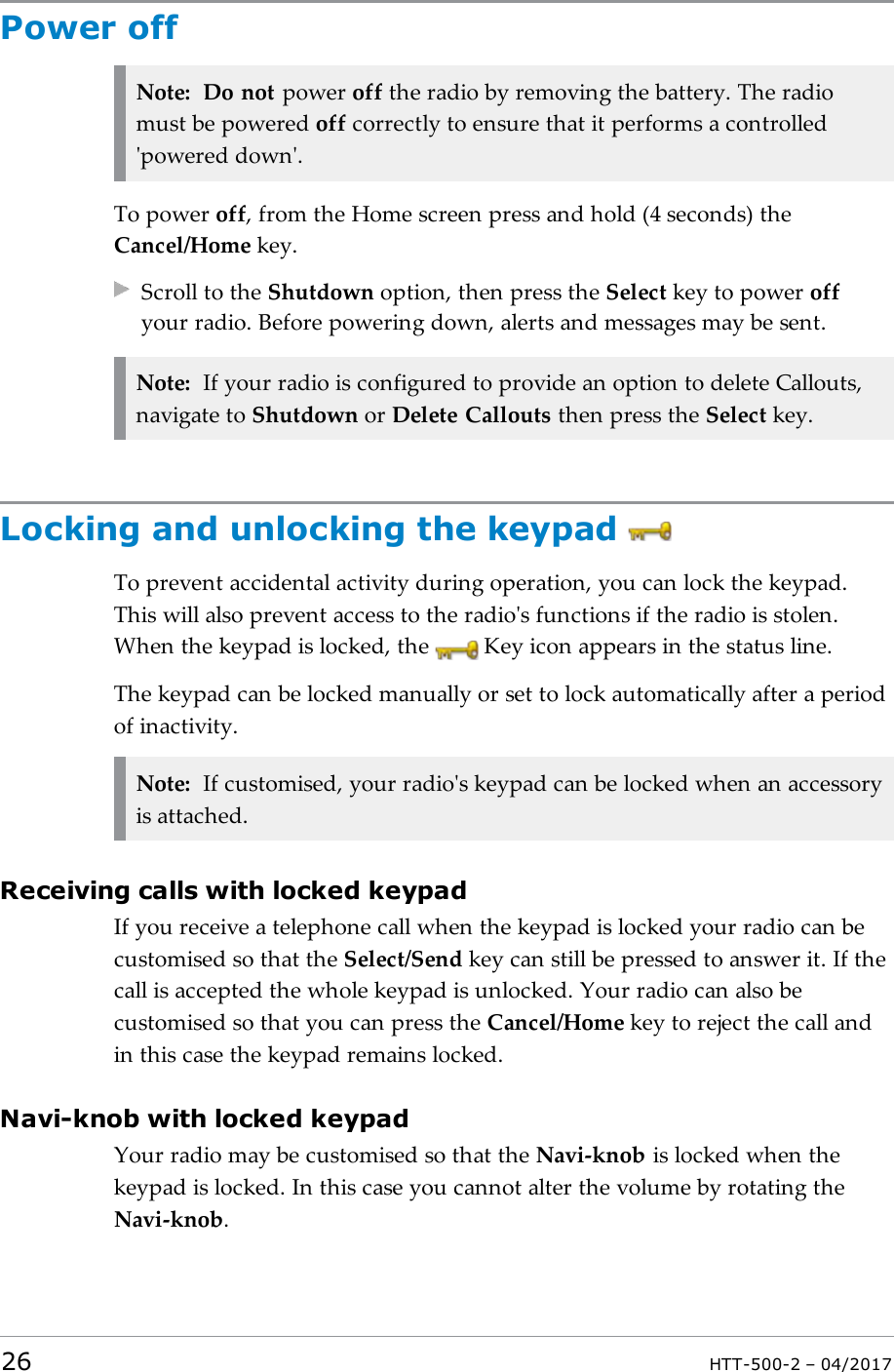 Power offNote: Do not power off the radio by removing the battery. The radiomust be powered off correctly to ensure that it performs a controlled'powered down'.To power off, from the Home screen press and hold (4 seconds) theCancel/Home key.Scroll to the Shutdown option, then press the Select key to power offyour radio. Before powering down, alerts and messages may be sent.Note: If your radio is configured to provide an option to delete Callouts,navigate to Shutdown or Delete Callouts then press the Select key.Locking and unlocking the keypadTo prevent accidental activity during operation, you can lock the keypad.This will also prevent access to the radio's functions if the radio is stolen.When the keypad is locked, the Key icon appears in the status line.The keypad can be locked manually or set to lock automatically after a periodof inactivity.Note: If customised, your radio's keypad can be locked when an accessoryis attached.Receiving calls with locked keypadIf you receive a telephone call when the keypad is locked your radio can becustomised so that the Select/Send key can still be pressed to answer it. If thecall is accepted the whole keypad is unlocked. Your radio can also becustomised so that you can press the Cancel/Home key to reject the call andin this case the keypad remains locked.Navi-knob with locked keypadYour radio may be customised so that the Navi-knob is locked when thekeypad is locked. In this case you cannot alter the volume by rotating theNavi-knob.26 HTT-500-2 &ndash; 04/2017