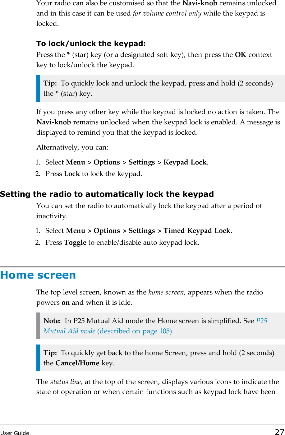 Your radio can also be customised so that the Navi-knob remains unlockedand in this case it can be used for volume control only while the keypad islocked.To lock/unlock the keypad:Press the *(star) key (or a designated soft key), then press the OK contextkey to lock/unlock the keypad.Tip: To quickly lock and unlock the keypad, press and hold (2 seconds)the *(star) key.If you press any other key while the keypad is locked no action is taken. TheNavi-knob remains unlocked when the keypad lock is enabled. A message isdisplayed to remind you that the keypad is locked.Alternatively, you can:1. Select Menu > Options > Settings > Keypad Lock.2. Press Lock to lock the keypad.Setting the radio to automatically lock the keypadYou can set the radio to automatically lock the keypad after a period ofinactivity.1. Select Menu > Options > Settings > Timed Keypad Lock.2. Press Toggle to enable/disable auto keypad lock.Home screenThe top level screen, known as the home screen, appears when the radiopowers on and when it is idle.Note: In P25 Mutual Aid mode the Home screen is simplified. See P25Mutual Aid mode (described on page105).Tip: To quickly get back to the home Screen, press and hold (2 seconds)the Cancel/Home key.The status line, at the top of the screen, displays various icons to indicate thestate of operation or when certain functions such as keypad lock have beenUser Guide 27