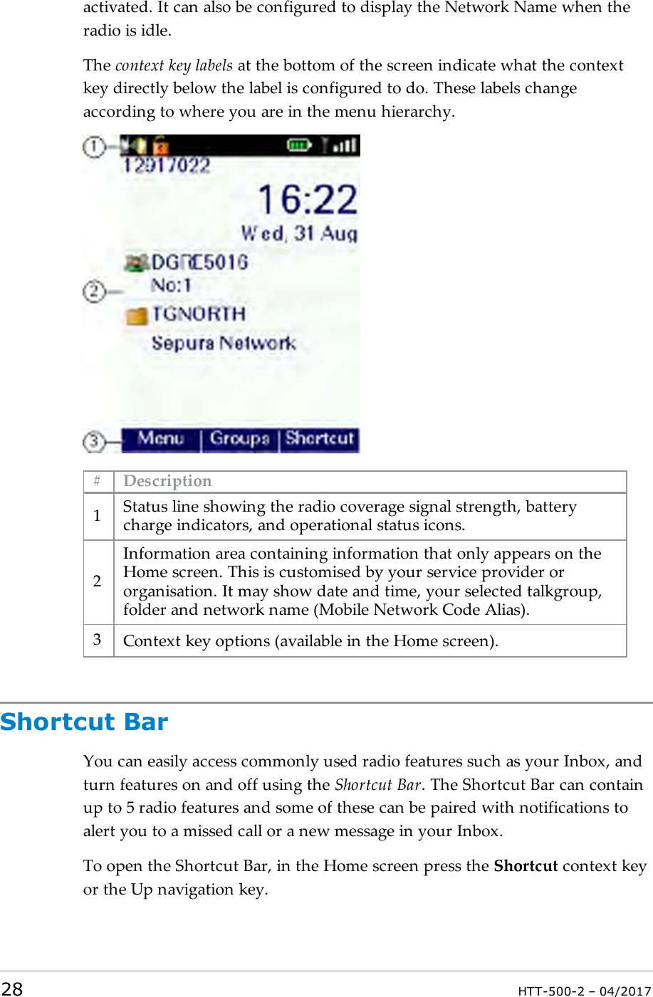 activated. It can also be configured to display the Network Name when theradio is idle.The context key labels at the bottom of the screen indicate what the contextkey directly below the label is configured to do. These labels changeaccording to where you are in the menu hierarchy.# Description1Status line showing the radio coverage signal strength, batterycharge indicators, and operational status icons.2Information area containing information that only appears on theHome screen. This is customised by your service provider ororganisation. It may show date and time, your selected talkgroup,folder and network name (Mobile Network Code Alias).3Context key options (available in the Home screen).Shortcut BarYou can easily access commonly used radio features such as your Inbox, andturn features on and off using the Shortcut Bar. The Shortcut Bar can containup to 5 radio features and some of these can be paired with notifications toalert you to a missed call or a new message in your Inbox.To open the Shortcut Bar, in the Home screen press the Shortcut context keyor the Up navigation key.28 HTT-500-2 &ndash; 04/2017