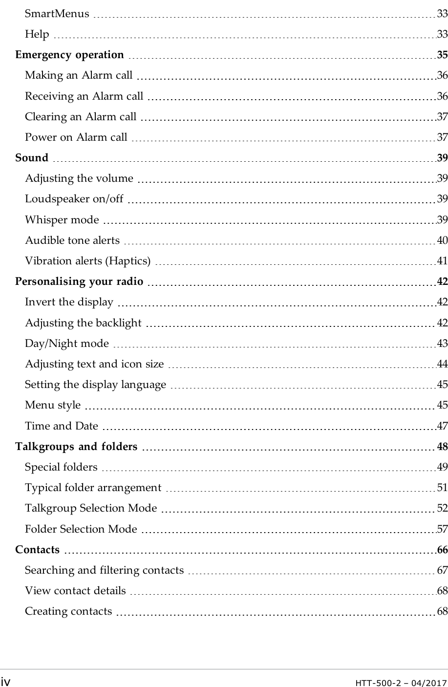 SmartMenus 33Help 33Emergency operation 35Making an Alarm call 36Receiving an Alarm call 36Clearing an Alarm call 37Power on Alarm call 37Sound 39Adjusting the volume 39Loudspeaker on/off 39Whisper mode 39Audible tone alerts 40Vibration alerts (Haptics) 41Personalising your radio 42Invert the display 42Adjusting the backlight 42Day/Night mode 43Adjusting text and icon size 44Setting the display language 45Menu style 45Time and Date 47Talkgroups and folders 48Special folders 49Typical folder arrangement 51Talkgroup Selection Mode 52Folder Selection Mode 57Contacts 66Searching and filtering contacts 67View contact details 68Creating contacts 68iv HTT-500-2 &ndash; 04/2017