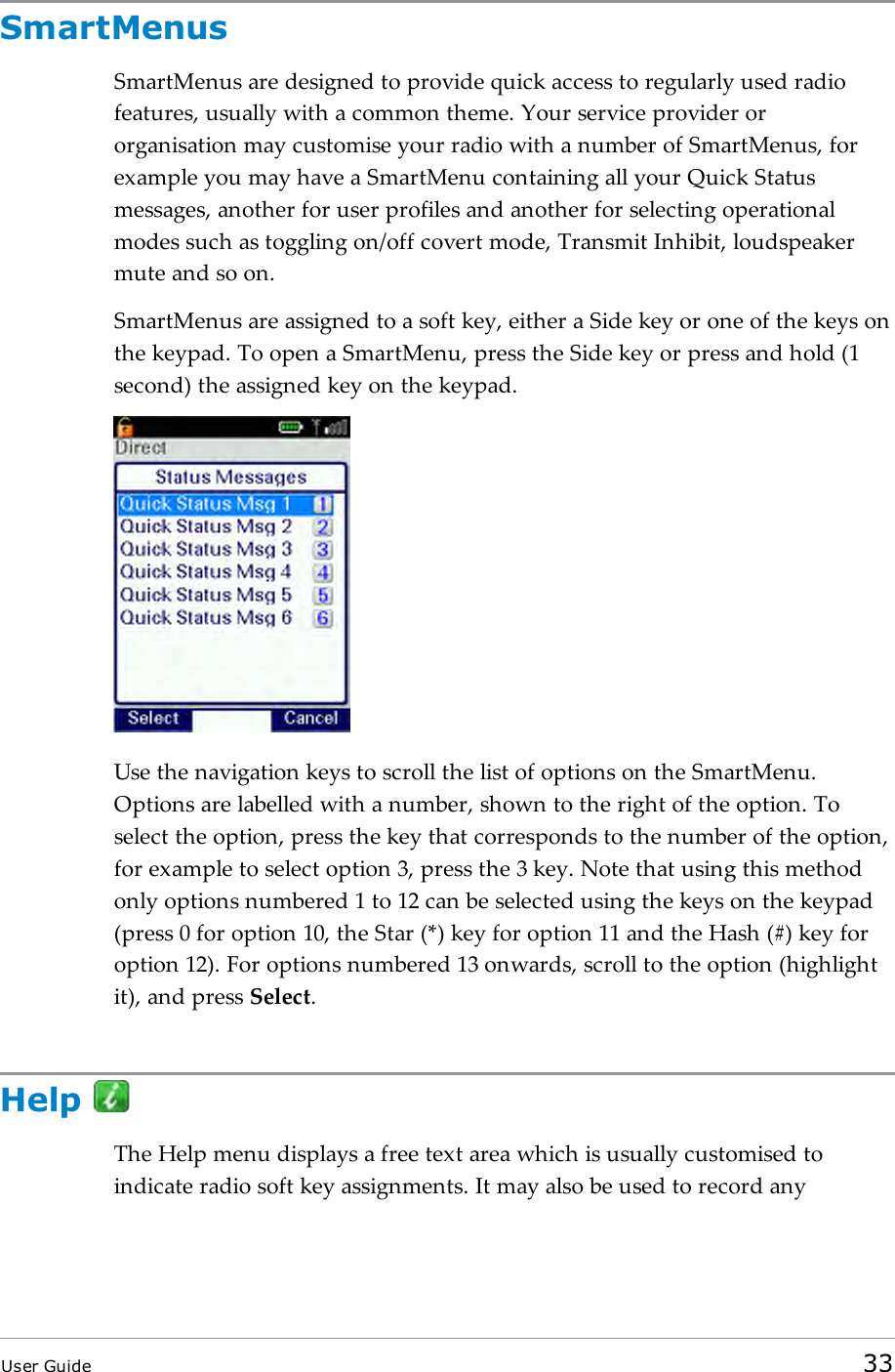 SmartMenusSmartMenus are designed to provide quick access to regularly used radiofeatures, usually with a common theme. Your service provider ororganisation may customise your radio with a number of SmartMenus, forexample you may have a SmartMenu containing all your Quick Statusmessages, another for user profiles and another for selecting operationalmodes such as toggling on/off covert mode, Transmit Inhibit, loudspeakermute and so on.SmartMenus are assigned to a soft key, either a Side key or one of the keys onthe keypad. To open a SmartMenu, press the Side key or press and hold (1second) the assigned key on the keypad.Use the navigation keys to scroll the list of options on the SmartMenu.Options are labelled with a number, shown to the right of the option. Toselect the option, press the key that corresponds to the number of the option,for example to select option 3, press the 3 key. Note that using this methodonly options numbered 1 to 12 can be selected using the keys on the keypad(press 0 for option 10, the Star (*) key for option 11 and the Hash (#) key foroption 12). For options numbered 13 onwards, scroll to the option (highlightit), and press Select.HelpThe Help menu displays a free text area which is usually customised toindicate radio soft key assignments. It may also be used to record anyUser Guide 33