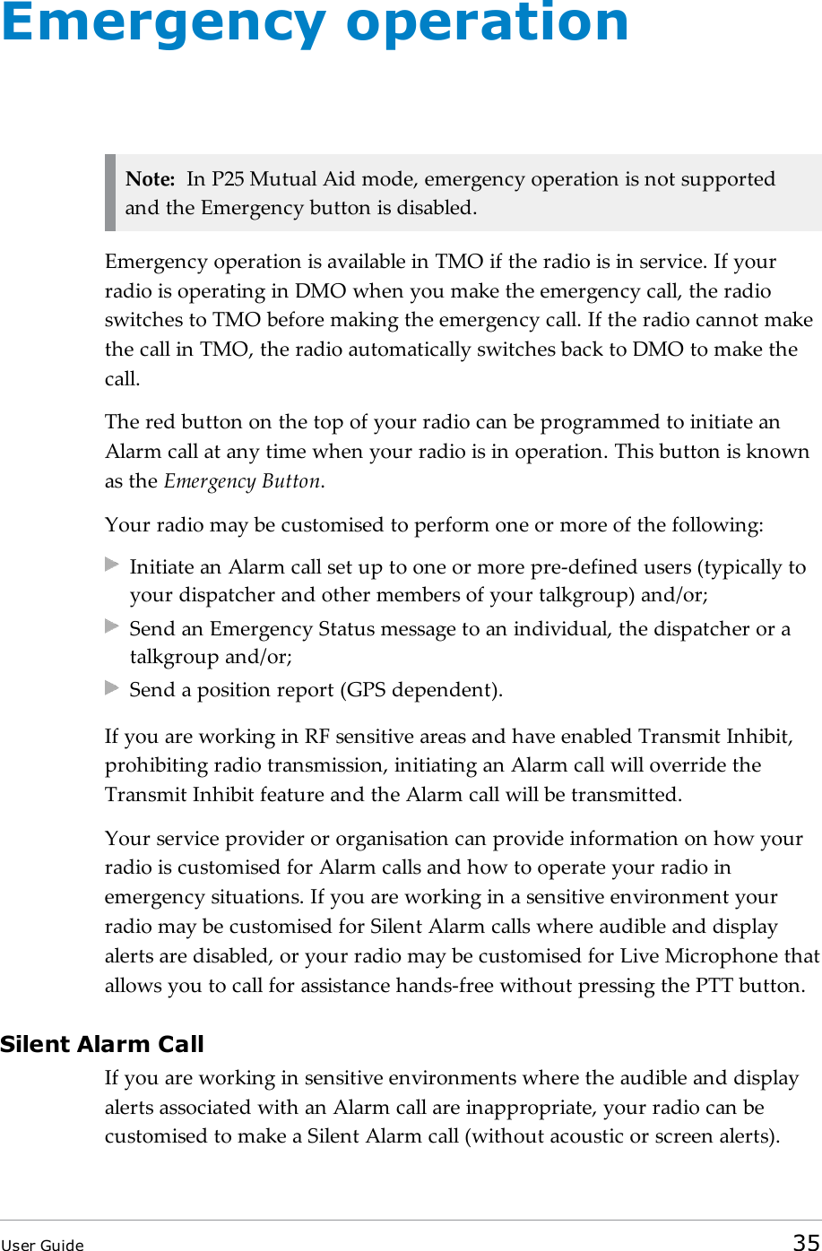Emergency operationNote: In P25 Mutual Aid mode, emergency operation is not supportedand the Emergency button is disabled.Emergency operation is available in TMO if the radio is in service. If yourradio is operating in DMO when you make the emergency call, the radioswitches to TMO before making the emergency call. If the radio cannot makethe call in TMO, the radio automatically switches back to DMO to make thecall.The red button on the top of your radio can be programmed to initiate anAlarm call at any time when your radio is in operation. This button is knownas the Emergency Button.Your radio may be customised to perform one or more of the following:Initiate an Alarm call set up to one or more pre-defined users (typically toyour dispatcher and other members of your talkgroup) and/or;Send an Emergency Status message to an individual, the dispatcher or atalkgroup and/or;Send a position report (GPS dependent).If you are working in RF sensitive areas and have enabled Transmit Inhibit,prohibiting radio transmission, initiating an Alarm call will override theTransmit Inhibit feature and the Alarm call will be transmitted.Your service provider or organisation can provide information on how yourradio is customised for Alarm calls and how to operate your radio inemergency situations. If you are working in a sensitive environment yourradio may be customised for Silent Alarm calls where audible and displayalerts are disabled, or your radio may be customised for Live Microphone thatallows you to call for assistance hands-free without pressing the PTT button.Silent Alarm CallIf you are working in sensitive environments where the audible and displayalerts associated with an Alarm call are inappropriate, your radio can becustomised to make a Silent Alarm call (without acoustic or screen alerts).User Guide 35