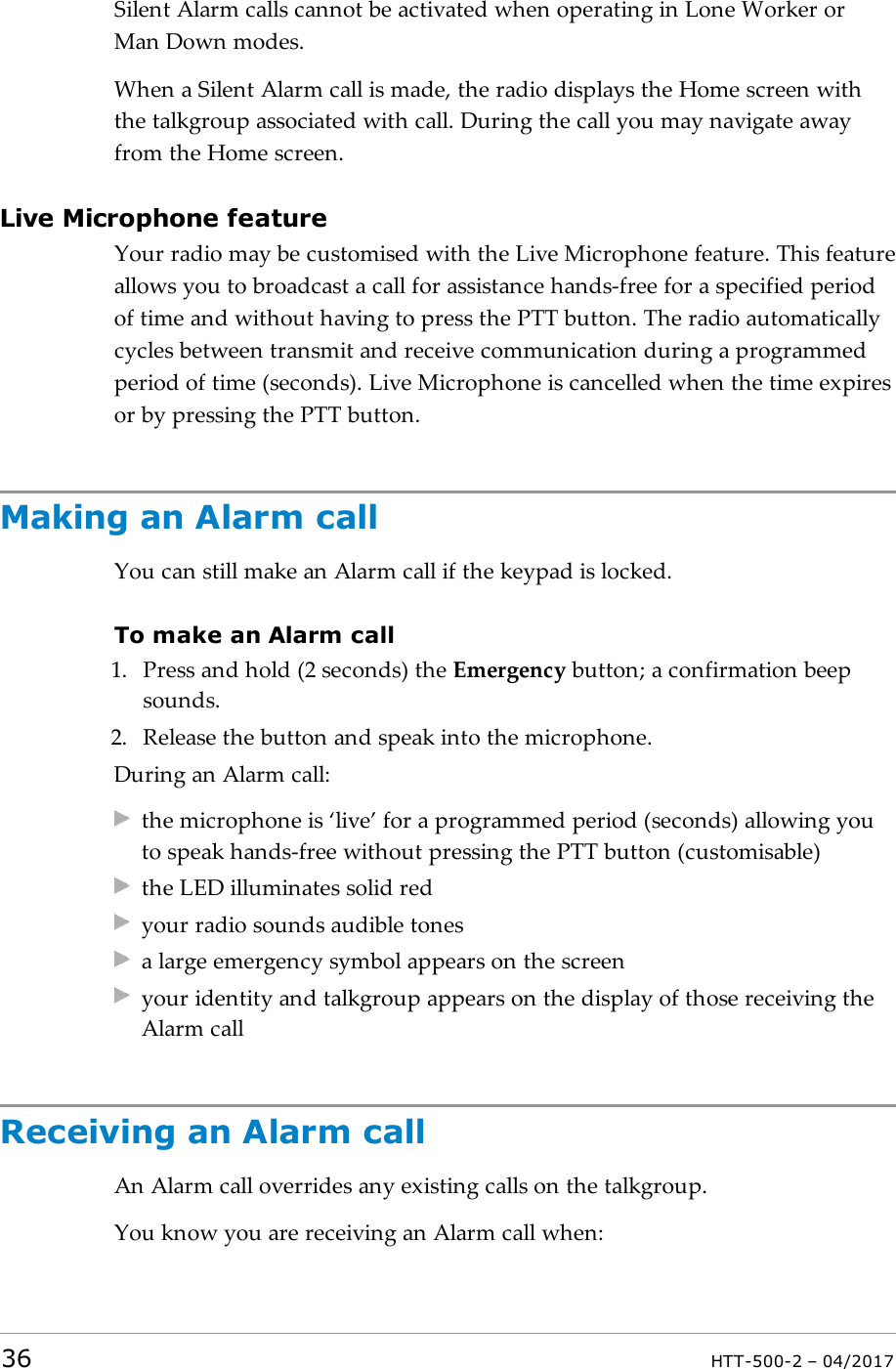 Silent Alarm calls cannot be activated when operating in Lone Worker orMan Down modes.When a Silent Alarm call is made, the radio displays the Home screen withthe talkgroup associated with call. During the call you may navigate awayfrom the Home screen.Live Microphone featureYour radio may be customised with the Live Microphone feature. This featureallows you to broadcast a call for assistance hands-free for a specified periodof time and without having to press the PTT button. The radio automaticallycycles between transmit and receive communication during a programmedperiod of time (seconds). Live Microphone is cancelled when the time expiresor by pressing the PTT button.Making an Alarm callYou can still make an Alarm call if the keypad is locked.To make an Alarm call1. Press and hold (2 seconds) the Emergency button; a confirmation beepsounds.2. Release the button and speak into the microphone.During an Alarm call:the microphone is &lsquo;live&rsquo; for a programmed period (seconds) allowing youto speak hands-free without pressing the PTT button (customisable)the LED illuminates solid redyour radio sounds audible tonesa large emergency symbol appears on the screenyour identity and talkgroup appears on the display of those receiving theAlarm callReceiving an Alarm callAn Alarm call overrides any existing calls on the talkgroup.You know you are receiving an Alarm call when:36 HTT-500-2 &ndash; 04/2017