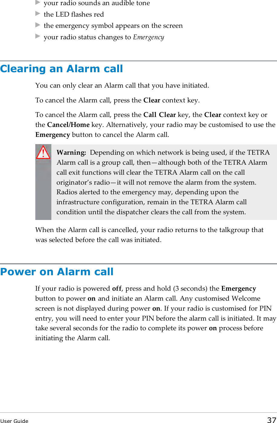 your radio sounds an audible tonethe LED flashes redthe emergency symbol appears on the screenyour radio status changes to EmergencyClearing an Alarm callYou can only clear an Alarm call that you have initiated.To cancel the Alarm call, press the Clear context key.To cancel the Alarm call, press the Call Clear key, the Clear context key orthe Cancel/Home key. Alternatively, your radio may be customised to use theEmergency button to cancel the Alarm call.Warning: Depending on which network is being used, if the TETRAAlarm call is a group call, then&mdash;although both of the TETRA Alarmcall exit functions will clear the TETRA Alarm call on the calloriginator&rsquo;s radio&mdash;it will not remove the alarm from the system.Radios alerted to the emergency may, depending upon theinfrastructure configuration, remain in the TETRA Alarm callcondition until the dispatcher clears the call from the system.When the Alarm call is cancelled, your radio returns to the talkgroup thatwas selected before the call was initiated.Power on Alarm callIf your radio is powered off, press and hold (3 seconds) the Emergencybutton to power on and initiate an Alarm call. Any customised Welcomescreen is not displayed during power on. If your radio is customised for PINentry, you will need to enter your PIN before the alarm call is initiated. It maytake several seconds for the radio to complete its power on process beforeinitiating the Alarm call.User Guide 37