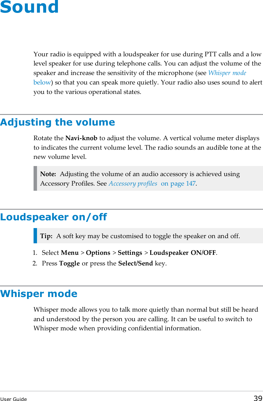 SoundYour radio is equipped with a loudspeaker for use during PTTcalls and a lowlevel speaker for use during telephone calls. You can adjust the volume of thespeaker and increase the sensitivity of the microphone (see Whisper modebelow) so that you can speak more quietly. Your radio also uses sound to alertyou to the various operational states.Adjusting the volumeRotate the Navi-knob to adjust the volume. A vertical volume meter displaysto indicates the current volume level. The radio sounds an audible tone at thenew volume level.Note: Adjusting the volume of an audio accessory is achieved usingAccessory Profiles. See Accessory profiles on page147.Loudspeaker on/offTip: A soft key may be customised to toggle the speaker on and off.1. Select Menu >Options >Settings >Loudspeaker ON/OFF.2. Press Toggle or press the Select/Send key.Whisper modeWhisper mode allows you to talk more quietly than normal but still be heardand understood by the person you are calling. It can be useful to switch toWhisper mode when providing confidential information.User Guide 39