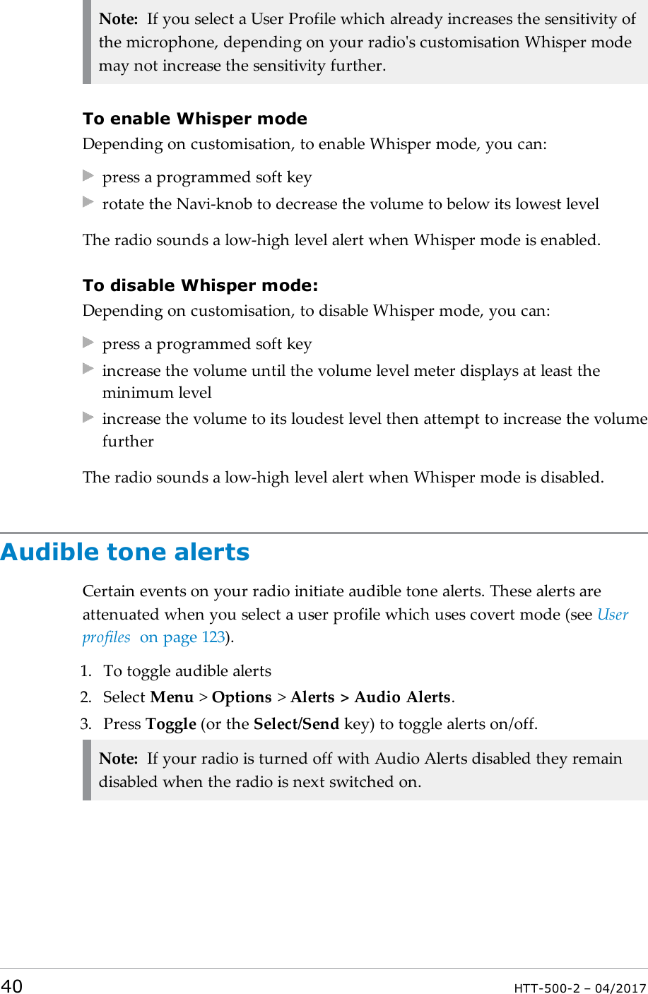 Note: If you select a User Profile which already increases the sensitivity ofthe microphone, depending on your radio's customisation Whisper modemay not increase the sensitivity further.To enable Whisper modeDepending on customisation, to enable Whisper mode, you can:press a programmed soft keyrotate the Navi-knob to decrease the volume to below its lowest levelThe radio sounds a low-high level alert when Whisper mode is enabled.To disable Whisper mode:Depending on customisation, to disable Whisper mode, you can:press a programmed soft keyincrease the volume until the volume level meter displays at least theminimum levelincrease the volume to its loudest level then attempt to increase the volumefurtherThe radio sounds a low-high level alert when Whisper mode is disabled.Audible tone alertsCertain events on your radio initiate audible tone alerts. These alerts areattenuated when you select a user profile which uses covert mode (see Userprofiles on page123).1. To toggle audible alerts2. Select Menu >Options >Alerts > Audio Alerts.3. Press Toggle (or the Select/Send key) to toggle alerts on/off.Note: If your radio is turned off with Audio Alerts disabled they remaindisabled when the radio is next switched on.40 HTT-500-2 &ndash; 04/2017