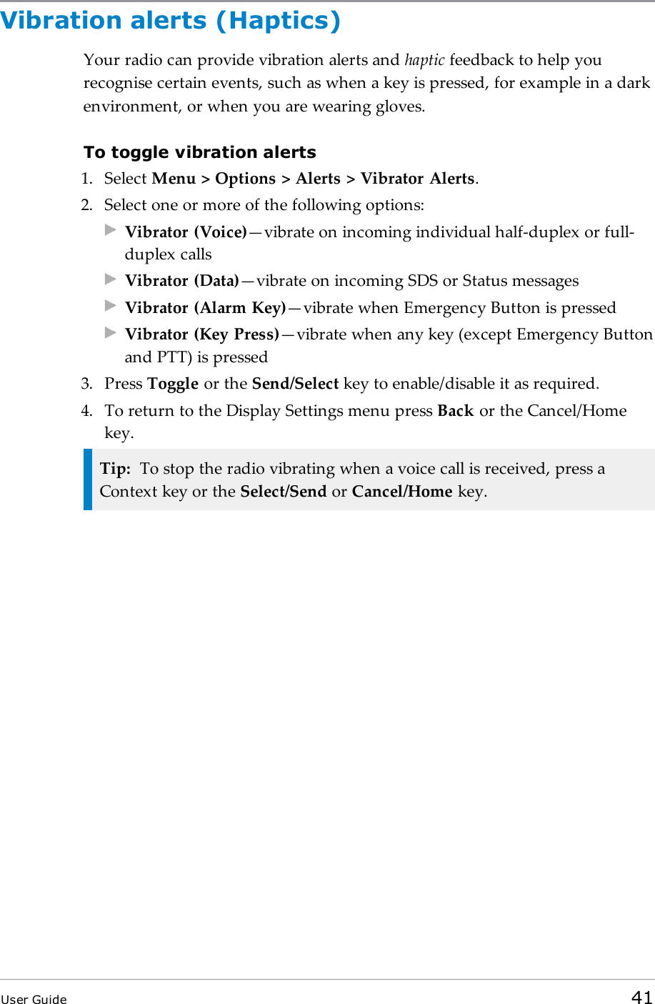 Vibration alerts (Haptics)Your radio can provide vibration alerts and haptic feedback to help yourecognise certain events, such as when a key is pressed, for example in a darkenvironment, or when you are wearing gloves.To toggle vibration alerts1. Select Menu > Options > Alerts > Vibrator Alerts.2. Select one or more of the following options:Vibrator (Voice)&mdash;vibrate on incoming individual half-duplex or full-duplex callsVibrator (Data)&mdash;vibrate on incoming SDS or Status messagesVibrator (Alarm Key)&mdash;vibrate when Emergency Button is pressedVibrator (Key Press)&mdash;vibrate when any key (except Emergency Buttonand PTT) is pressed3. Press Toggle or the Send/Select key to enable/disable it as required.4. To return to the Display Settings menu press Back or the Cancel/Homekey.Tip: To stop the radio vibrating when a voice call is received, press aContext key or the Select/Send or Cancel/Home key.User Guide 41