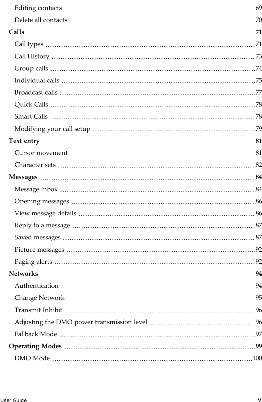 Editing contacts 69Delete all contacts 70Calls 71Call types 71Call History 73Group calls 74Individual calls 75Broadcast calls 77Quick Calls 78Smart Calls 78Modifying your call setup 79Text entry 81Cursor movement 81Character sets 82Messages 84Message Inbox 84Opening messages 86View message details 86Reply to a message 87Saved messages 87Picture messages 92Paging alerts 92Networks 94Authentication 94Change Network 95Transmit Inhibit 96Adjusting the DMO power transmission level 96Fallback Mode 97Operating Modes 99DMO Mode 100User Guide v