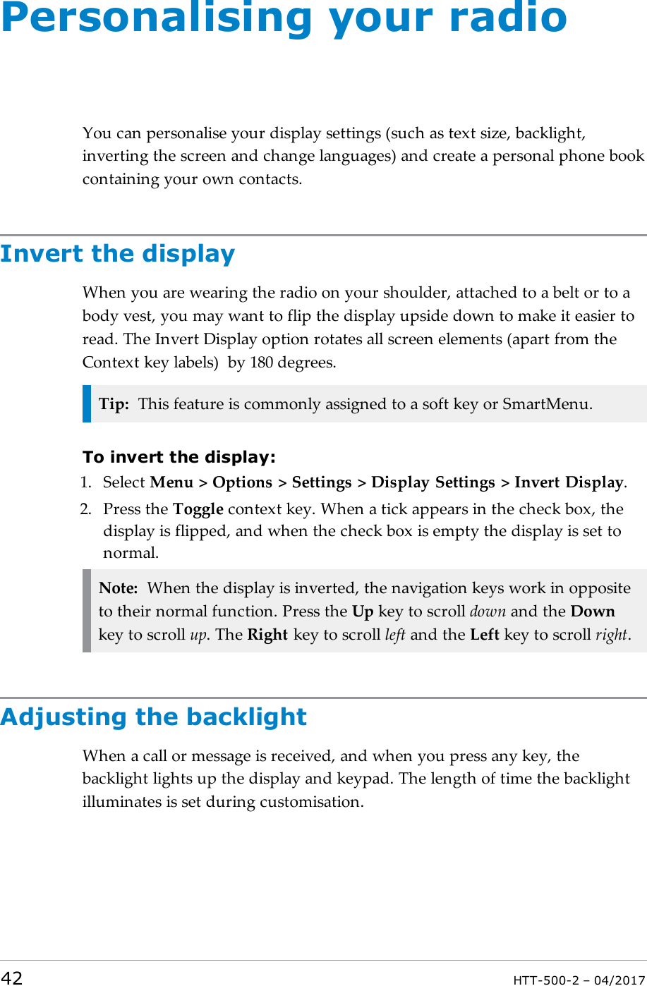 Personalising your radioYou can personalise your display settings (such as text size, backlight,inverting the screen and change languages) and create a personal phone bookcontaining your own contacts.Invert the displayWhen you are wearing the radio on your shoulder, attached to a belt or to abody vest, you may want to flip the display upside down to make it easier toread. The Invert Display option rotates all screen elements (apart from theContext key labels) by 180 degrees.Tip: This feature is commonly assigned to a soft key or SmartMenu.To invert the display:1. Select Menu > Options > Settings > Display Settings > Invert Display.2. Press the Toggle context key. When a tick appears in the check box, thedisplay is flipped, and when the check box is empty the display is set tonormal.Note: When the display is inverted, the navigation keys work in oppositeto their normal function. Press the Up key to scroll down and the Downkey to scroll up. The Right key to scroll left and the Left key to scroll right.Adjusting the backlightWhen a call or message is received, and when you press any key, thebacklight lights up the display and keypad. The length of time the backlightilluminates is set during customisation.42 HTT-500-2 &ndash; 04/2017
