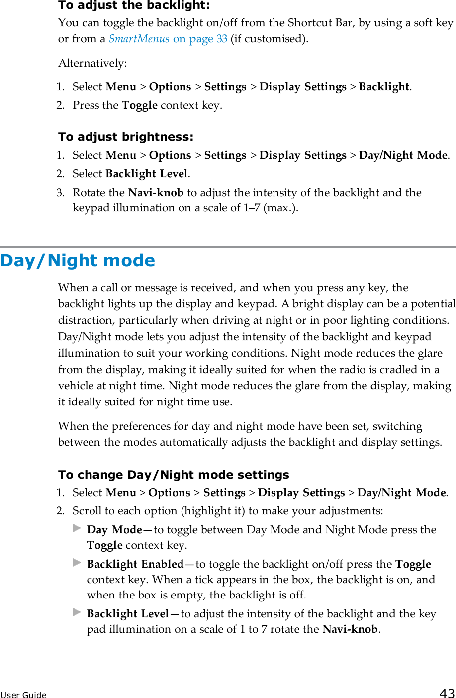To adjust the backlight:You can toggle the backlight on/off from the Shortcut Bar, by using a soft keyor from a SmartMenus on page33 (if customised).Alternatively:1. Select Menu >Options >Settings >Display Settings >Backlight.2. Press the Toggle context key.To adjust brightness:1. Select Menu >Options >Settings >Display Settings >Day/Night Mode.2. Select Backlight Level.3. Rotate the Navi-knob to adjust the intensity of the backlight and thekeypad illumination on a scale of 1&ndash;7 (max.).Day/Night modeWhen a call or message is received, and when you press any key, thebacklight lights up the display and keypad. A bright display can be a potentialdistraction, particularly when driving at night or in poor lighting conditions.Day/Night mode lets you adjust the intensity of the backlight and keypadillumination to suit your working conditions. Night mode reduces the glarefrom the display, making it ideally suited for when the radio is cradled in avehicle at night time. Night mode reduces the glare from the display, makingit ideally suited for night time use.When the preferences for day and night mode have been set, switchingbetween the modes automatically adjusts the backlight and display settings.To change Day/Night mode settings1. Select Menu >Options >Settings >Display Settings >Day/Night Mode.2. Scroll to each option (highlight it) to make your adjustments:Day Mode&mdash;to toggle between Day Mode and Night Mode press theToggle context key.Backlight Enabled&mdash;to toggle the backlight on/off press the Togglecontext key. When a tick appears in the box, the backlight is on, andwhen the box is empty, the backlight is off.Backlight Level&mdash;to adjust the intensity of the backlight and the keypad illumination on a scale of 1 to 7 rotate the Navi-knob.User Guide 43