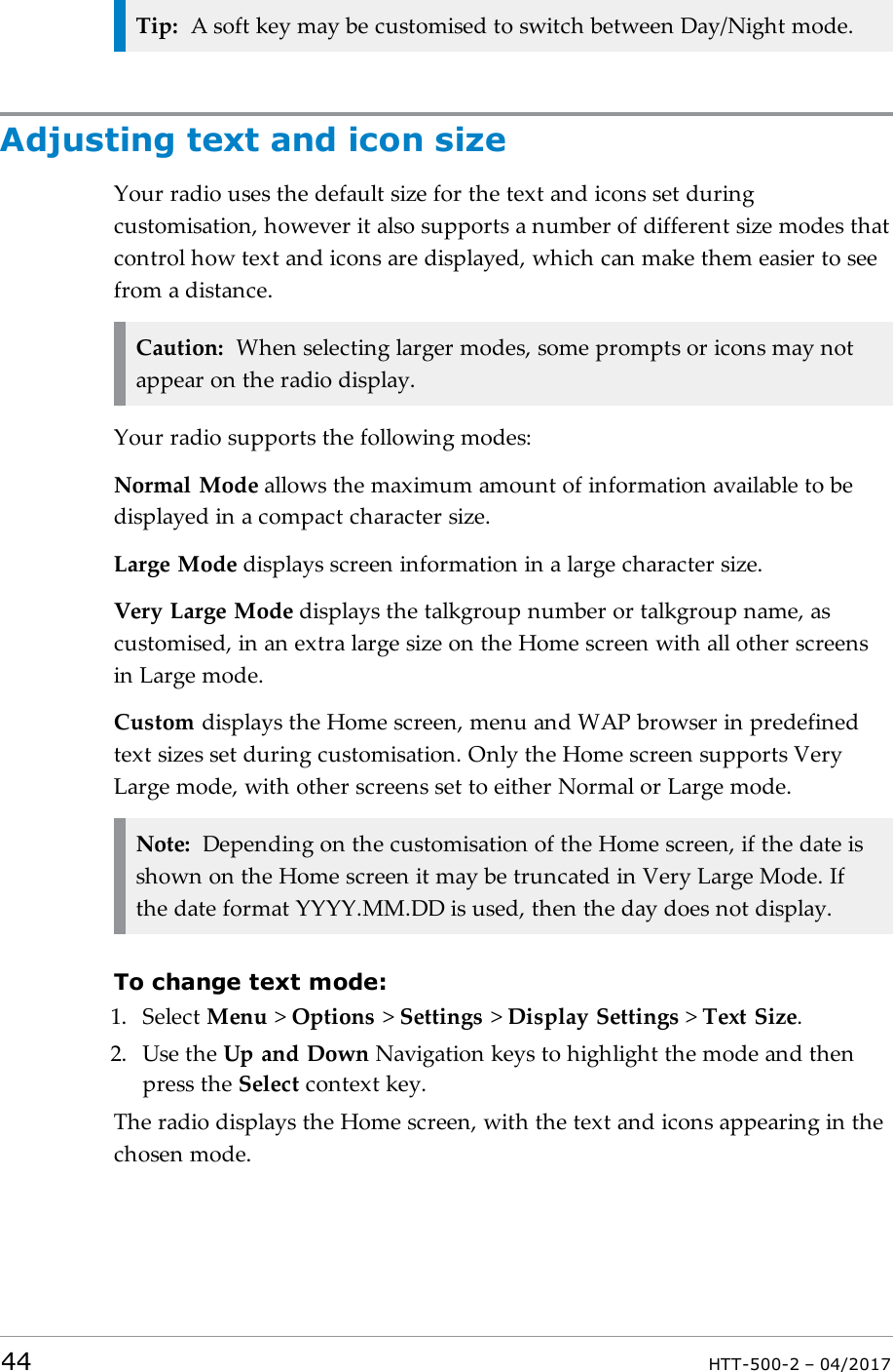 Tip: A soft key may be customised to switch between Day/Night mode.Adjusting text and icon sizeYour radio uses the default size for the text and icons set duringcustomisation, however it also supports a number of different size modes thatcontrol how text and icons are displayed, which can make them easier to seefrom a distance.Caution: When selecting larger modes, some prompts or icons may notappear on the radio display.Your radio supports the following modes:Normal Mode allows the maximum amount of information available to bedisplayed in a compact character size.Large Mode displays screen information in a large character size.Very Large Mode displays the talkgroup number or talkgroup name, ascustomised, in an extra large size on the Home screen with all other screensin Large mode.Custom displays the Home screen, menu and WAP browser in predefinedtext sizes set during customisation. Only the Home screen supports VeryLarge mode, with other screens set to either Normal or Large mode.Note: Depending on the customisation of the Home screen, if the date isshown on the Home screen it may be truncated in Very Large Mode. Ifthe date format YYYY.MM.DD is used, then the day does not display.To change text mode:1. Select Menu >Options >Settings >Display Settings >Text Size.2. Use the Up and Down Navigation keys to highlight the mode and thenpress the Select context key.The radio displays the Home screen, with the text and icons appearing in thechosen mode.44 HTT-500-2 &ndash; 04/2017